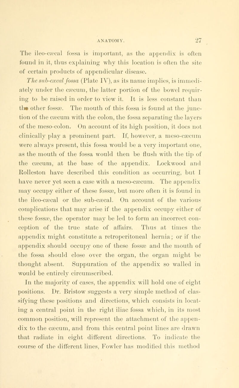 The ileo-csecal fossa is important, as the appendix is often found in it, thus explaining why this location is often the site of certain products of appendicular disease. Thesub-ciEcal fossa (Plate IV), as its name implies, is immedi- ately under the csecum, the latter portion of the bowel requir- ing to be raised in order to view it. It is less constant than tl» other fossae. The mouth of this fossa is found at the junc- tion of the csecum with the colon, the fossa separating the layers of the meso-colon. On account of its high position, it does not clinically play a prominent part. If, however, a meso-csecum were always present, this fossa would be a very important one, as the mouth of the fossa would then be flush with the tip of the caecum, at the base of the appendix. Lockwood and Rolleston have described this condition as occurring, but I have never yet seen a case with a meso-csecum. The appendix may occupy either of these fossse, but more often it is found in the ileo-csecal or the sub-csecal. On account of the various complications that may arise if the appendix occupy either of these fossse, the operator may be led to form an incorrect con- ception of the true state of affairs. Thus at times the appendix might constitute a retroperitoneal hernia; or if the appendix should occupy one of these fossse and the mouth of the fossa should close over the organ, the organ might be thought absent. Suppuration of the appendix so walled in would be entirely circumscribed. In the majority of cases, the appendix will hold one of eight positions. Dr. Bristow suggests a very simple method of clas- sifying these positions and directions, which consists in locat- ing a central point in the right iliac fossa which, in its most common position, will represent the attachment of the appen- dix to the csecum, and from this central point lines are drawn that radiate in eight different directions. To indicate the course of the different lines, Fowler has modified this method