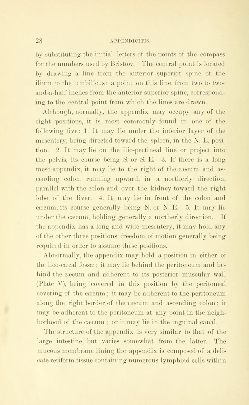 by substituting the initial letters of the points of the compass for the numbers used by Bristow. The central point is located by drawing a line from the anterior superior spine of the ilium to the umbilicus; a point on this line, from two to two- and-a-half inches from the anterior superior spine, correspond- ing to the central point from which the lines are drawn. Although, normally, the appendix may occupy any of the eight positions, it is most commonly found in one of the following five: 1. It may lie under the inferior layer of the mesentery, being directed toward the spleen, in the N. E. posi- tion. 2. It may lie on the ilio-pectineal line or project into the pelvis, its course being S. or S. E. 3. If there is a long meso-appendix, it may lie to the right of the caecum and as- cending colon, running upward, in a northerly direction, parallel with the colon and over the kidney toward the right lobe of the liver. 4. It. may lie in front of the colon and caecum, its course generally being N. or N. E. 5. It may lie under the caecum, holding generally a northerly direction. If the appendix has a long and wide mesentery, it may hold any of the other three positions, freedom of motion generally being required in order to assume these positions. Abnormally, the appendix may hold a position in either of the ileo-caecal fossae; it may lie behind the peritoneum and be- hind the caecum and adherent to its posterior muscular wall (Plate V), being covered in this position by the peritoneal covering of the caecum ; it may be adherent to the peritoneum along the right border of the caecum and ascending colon ; it may be adherent to the peritoneum at any point in the neigh- borhood of the caecum ; or it may lie in the inguinal canal. The structure of the appendix is very similar to that of the large intestine, but varies somewhat from the latter. The mucous membrane lining the appendix is composed of a deli- cate retiform tissue containing numerous lymphoid cells within