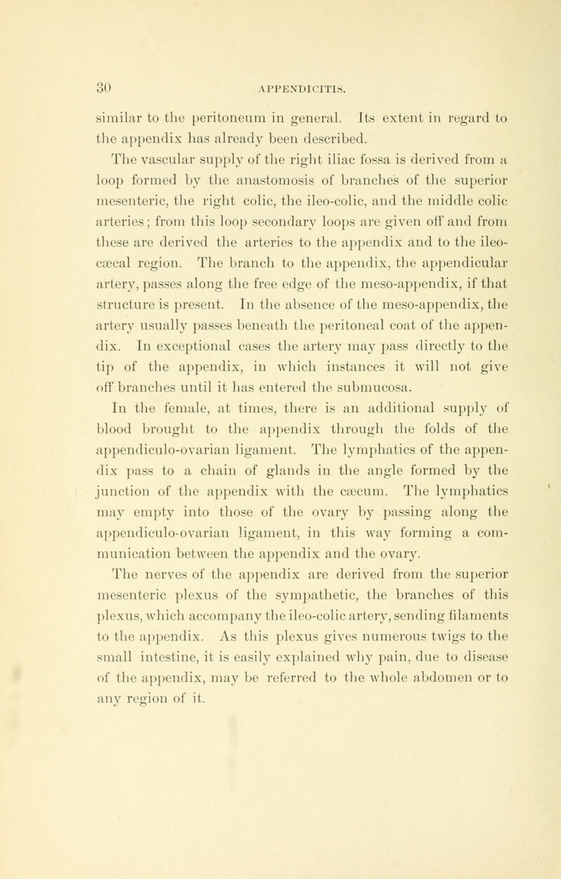 similar to the peritoneum in general. Its extent in regard to the appendix has already been described. The vascular supply of the right iliac fossa is derived from a loop formed by the anastomosis of branches of the superior mesenteric, the right colic, the ileo-colic, and the middle colic arteries; from this loop secondary loops are given off and from these are derived the arteries to the appendix and to the ileo- csecal region. The branch to the appendix, the appendicular artery, passes along the free edge of the meso-appendix, if that structure is present. In the absence of the meso-appendix, the artery usually passes beneath the peritoneal coat of the appen- dix. In exceptional cases the artery may pass directly to the tip of the appendix, in which instances it will not give off branches until it has entered the submucosa. In the female, at times, there is an additional supply of blood brought to the appendix through the folds of the appendiculo-ovarian ligament. The lymphatics of the appen- dix pass to a chain of glands in the angle formed b}^ the junction of the appendix with the caecum. The lymphatics may empty into those of the ovary by passing along the appendiculo-ovarian ligament, in this way forming a com- munication between the appendix and the ovary. The nerves of the appendix are derived from the superior mesenteric plexus of the sympathetic, the branches of this plexus, which accompany the ileo-colic artery, sending filaments to the appendix. As this plexus gives numerous twigs to the small intestine, it is easily explained why pain, due to disease of the appendix, may be referred to the whole abdomen or to any region of it.