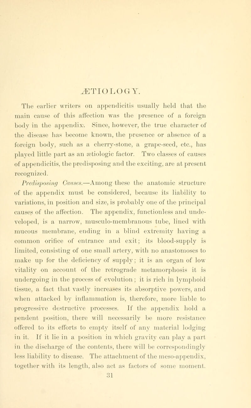 AETIOLOGY. The earlier writers on appendicitis usually held that the main cause of this affection was the presence of a foreign body in the appendix. Since, however, the true character of the disease has become known, the presence or absence of a foreign body, such as a cherry-stone, a grape-seed, etc., has played little part as an aetiologic factor. Two classes of causes of appendicitis, the predisposing and the exciting, are at present recognized. Predisposing Causes.—Among these the anatomic structure of the appendix must be considered, because its liability to variations, in position and size, is probably one of the principal causes of the affection. The appendix, functionless and unde- veloped, is a narrow, musculo-membranous tube, lined with mucous membrane, ending in a blind extremity having a common orifice of entrance and exit; its blood-supply is limited, consisting of one small artery, with no anastomoses to make up for the deficiency of supply; it is an organ of low vitality on account of the retrograde metamorphosis it is undergoing in the process of evolution; it is rich in lymphoid tissue, a fact that vastly increases its absorptive powers, and when attacked by inflammation is, therefore, more liable to progressive destructive processes. If the appendix hold a pendent position, there will necessarily be more resistance offered to its efforts to empty itself of any material lodging in it. If it lie in a position in which gravity can play a part in the discharge of the contents, there will be correspondingly less liability to disease. The attachment of the meso-appendix, together with its length, also act as factors of some moment.