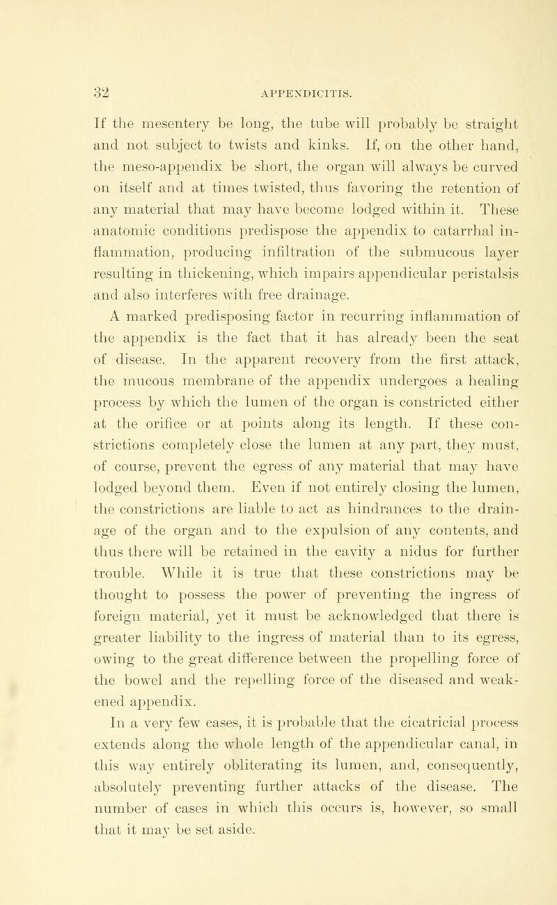 If the mesentery be long, the tube will probably be straight and not subject to twists and kinks. If, on the other hand. the meso-appendix be short, the organ will always be curved on itself and at times twisted, thus favoring the retention of any material that may have become lodged within it. These anatomic conditions predispose the appendix to catarrhal in- flammation, producing infiltration of the submucous layer resulting in thickening, which impairs appendicular peristalsis and also interferes with free drainage. A marked predisposing factor in recurring inflammation of the appendix is the fact that it has already been the seat of disease. In the apparent recovery from the first attack, the mucous membrane of the appendix undergoes a healing- process by which the lumen of the organ is constricted either at the orifice or at points along its length. If these con- strictions completely close the lumen at any part, the}r must, of course, prevent the egress of any material that may have lodged beyond them. Even if not entirely closing the lumen, the constrictions are liable to act as hindrances to the drain- age of the organ and to the expulsion of any contents, and thus there will be retained in the cavity a nidus for further trouble. While it is true that these constrictions may be thought to possess the power of preventing the ingress of foreign material, yet it must be acknowledged that there is greater liability to the ingress of material than to its egress, owing to the great difference between the propelling force of the bowel and the repelling force of the diseased and weak- ened appendix. In a very few cases, it is probable that the cicatricial process extends along the whole length of the appendicular canal, in this way entirely obliterating its lumen, and, consequently, absolutely preventing further attacks of the disease. The number of cases in which this occurs is, however, so small that it may be set aside.