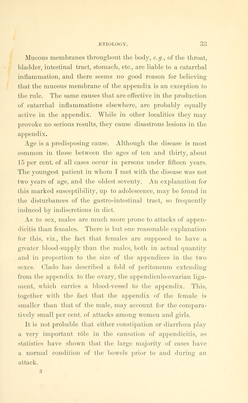 Mucous membranes througliout the body, e.g., of the throat, bladder, intestinal tract, stomach, etc., are liable to a catarrhal inflammation, and there seems no good reason for believing that the mucous membrane of the appendix is an exception to the rule. The same causes that are effective in the production of catarrhal inflammations elsewhere, are probably equally active in the appendix. While in other localities they may provoke no serious results, they cause disastrous lesions in the appendix. Age is a predisposing cause. Although the disease is most common in those between the ages of ten and thirty, about 15 per cent, of all cases occur in persons under fifteen years. The youngest patient in whom I met with the disease was not two years of age, and the oldest seventy. An explanation for this marked susceptibility, up to adolescence, may be found in the disturbances of the gastro-intestinal tract, so frequently induced by indiscretions in diet. As to sex, males are much more prone to attacks of appen- dicitis than females. There is but one reasonable explanation for this, viz., the fact that females are supposed to have a greater blood-supply than the males, both in actual quantity and in proportion to the size of the appendices in the two sexes. Clado has described a fold of peritoneum extending from the appendix to the ovary, the appendiculo-ovarian liga- ment, which carries a blood-vessel to the appendix. This, together with the fact that the appendix of the female is smaller than that of the male, may account for the compara- tively small per cent, of attacks among women and girls. It is not probable that either constipation or diarrhoea play a very important role in the causation of appendicitis, as statistics have shown that the large majority of cases have a normal condition of the bowels prior to and during an attack. 3