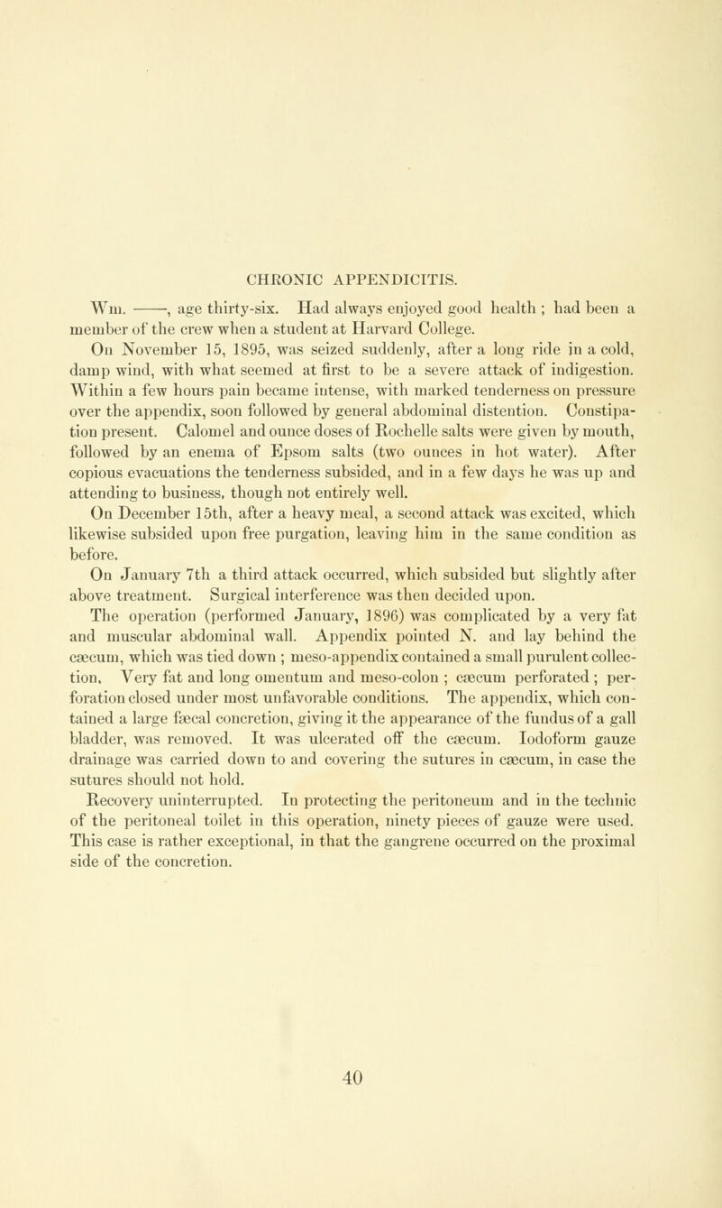 Wm. , age thirty-six. Had always enjoyed good health ; had been a member of the crew when a student at Harvard College. On November 15, 1895, was seized suddenly, after a long ride in a cold, damp wind, with what seemed at first to be a severe attack of indigestion. Within a few hours pain became intense, with marked tenderness on pressure over the appendix, soon followed by general abdominal distention. Constipa- tion present. Calomel and ounce doses of Rochelle salts were given by mouth, followed by an enema of Epsom salts (two ounces in hot water). After copious evacuations the tenderness subsided, and in a few days he was up and attending to business, though not entirely well. On December 15th, after a heavy meal, a second attack was excited, which likewise subsided upon free purgation, leaving him in the same condition as before. On January 7th a third attack occurred, which subsided but slightly after above treatment. Surgical interference was then decided upon. The operation (performed January, 1896) was complicated by a very fat and muscular abdominal wall. Appendix pointed N. and lay behind the caecum, which was tied down ; meso-appendix contained a small purulent collec- tion. Very fat and long omentum and meso-colon ; caecum perforated ; per- foration closed under most unfavorable conditions. The appendix, which con- tained a large faecal concretion, giving it the appearance of the fundus of a gall bladder, was removed. It was ulcerated off the caecum. Iodoform gauze drainage was carried down to and covering the sutures in caecum, in case the sutures should not hold. Recovery uninterrupted. In protecting the peritoneum and in the technic of the peritoneal toilet in this operation, ninety pieces of gauze were used. This case is rather exceptional, in that the gangrene occurred on the proximal side of the concretion.