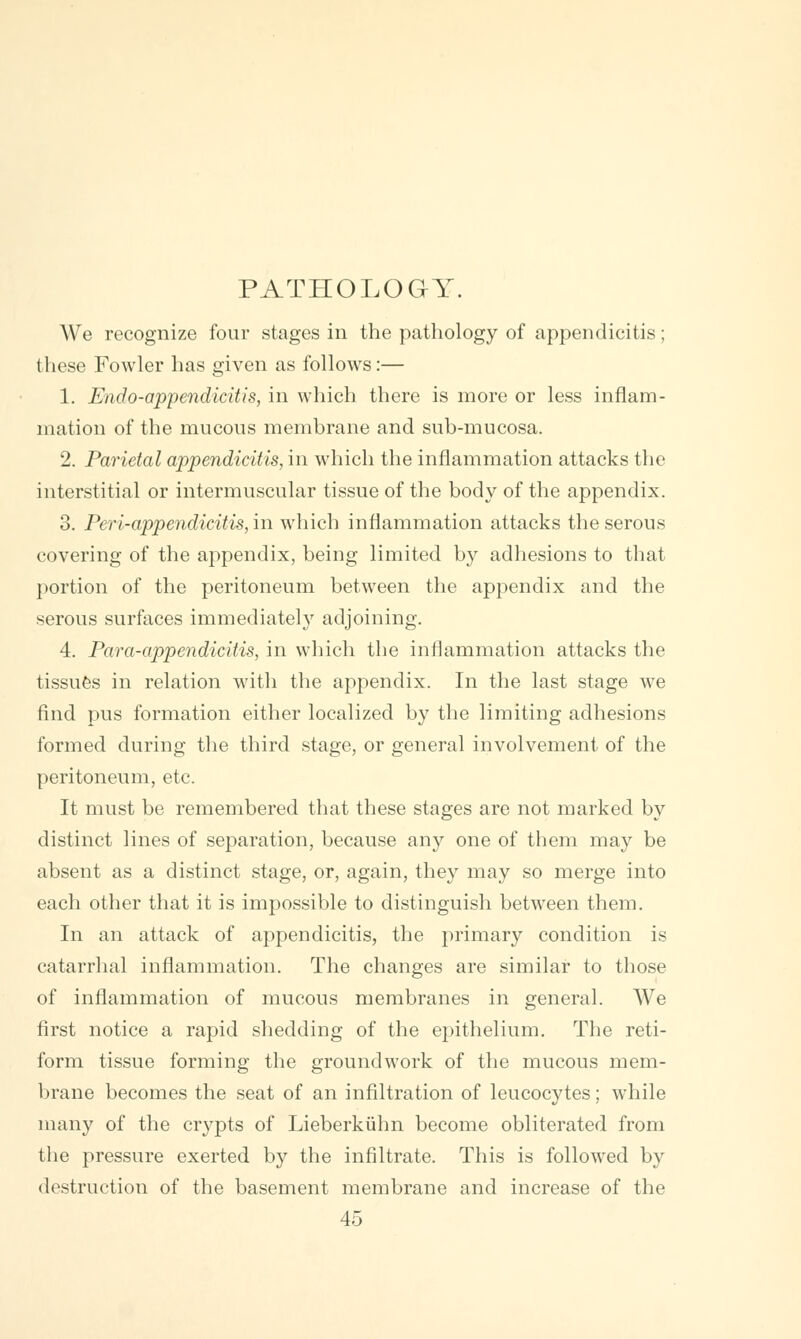 PATHOLOGY. We recognize four stages in the pathology of appendicitis; these Fowler has given as follows:— 1. Endo-appendicitis, in which there is more or less inflam- mation of the mucous membrane and sub-mucosa. 2. Parietal appendicitis, in which the inflammation attacks the interstitial or intermuscular tissue of the body of the appendix. 3. Peri-appendicitis, in which inflammation attacks the serous covering of the appendix, being limited by adhesions to that portion of the peritoneum between the appendix and the serous surfaces immediately adjoining. 4. Para-appendicitis, in which the inflammation attacks the tissues in relation with the appendix. In the last stage we find pus formation either localized by the limiting adhesions formed during the third stage, or general involvement of the peritoneum, etc. It must be remembered that these stages are not marked by distinct lines of separation, because any one of them may be absent as a distinct stage, or, again, they may so merge into each other that it is impossible to distinguish between them. In an attack of appendicitis, the primary condition is catarrhal inflammation. The changes are similar to those of inflammation of mucous membranes in general. We first notice a rapid shedding of the epithelium. The reti- form tissue forming the groundwork of the mucous mem- brane becomes the seat of an infiltration of leucocytes; while many of the crypts of Lieberkuhn become obliterated from the pressure exerted by the infiltrate. This is followed by destruction of the basement membrane and increase of the