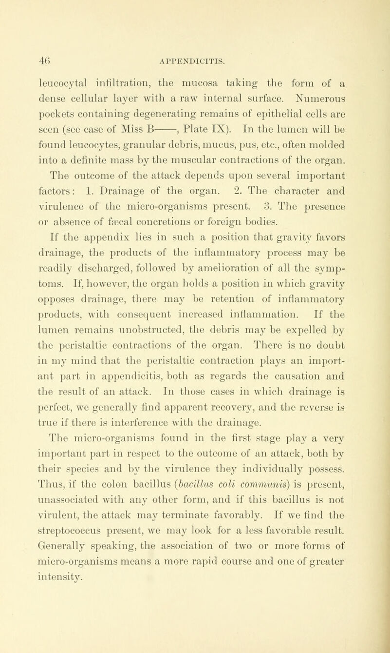 leucocytal infiltration, the mucosa taking the form of a dense cellular layer with a raw internal surface. Numerous pockets containing degenerating remains of epithelial cells are seen (see case of Miss B , Plate IX). In the lumen will be found leucocytes, granular debris, mucus, pus, etc., often molded into a definite mass by the muscular contractions of the organ. The outcome of the attack depends upon several important factors: 1. Drainage of the organ. 2. The character and virulence of the micro-organisms present. 3. The presence or absence of faecal concretions or foreign bodies. If the appendix lies in such a position that gravity favors drainage, the products of the inflammatory process may be readily discharged, followed by amelioration of all the symp- toms. If, however, the organ holds a position in which gravity opposes drainage, there may be retention of inflammatory products, with consequent increased inflammation. If the lumen remains unobstructed, the debris may be expelled by the peristaltic contractions of the organ. There is no doubt in my mind that the peristaltic contraction plays an import- ant part in appendicitis, both as regards the causation and the result of an attack. In those cases in which drainage is perfect, we generally find apparent recovery, and the reverse is true if there is interference with the drainage. The micro-organisms found in the first stage play a very important part in respect to the outcome of an attack, both by their species and by the virulence the}' individually possess. Thus, if the colon bacillus (bacillus coli communis) is present, unassociated with any other form, and if this bacillus is not virulent, the attack may terminate favorably. If we find the streptococcus present, we may look for a less favorable result. Generally speaking, the association of two or more forms of micro-organisms means a more rapid course and one of greater intensity.