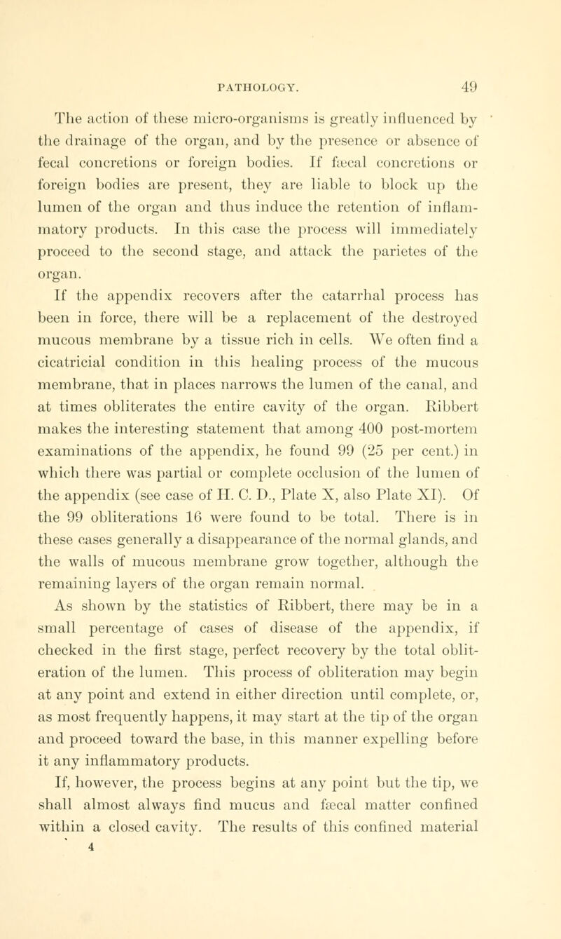 The action of these micro-organisms is greatly influenced by the drainage of the organ, and by the presence or absence of fecal concretions or foreign bodies. If faecal concretions or foreign bodies are present, they are liable to block up the lumen of the organ and thus induce the retention of inflam- matory products. In this case the process will immediately proceed to the second stage, and attack the parietes of the organ. If the appendix recovers after the catarrhal process has been in force, there will be a replacement of the destroyed mucous membrane by a tissue rich in cells. We often find a cicatricial condition in this healing process of the mucous membrane, that in places narrows the lumen of the canal, and at times obliterates the entire cavity of the organ. Ribbert makes the interesting statement that among 400 post-mortem examinations of the appendix, he found 99 (25 per cent.) in which there was partial or complete occlusion of the lumen of the appendix (see case of H. C. D., Plate X, also Plate XI). Of the 99 obliterations 16 were found to be total. There is in these cases generally a disappearance of the normal glands, and the walls of mucous membrane grow together, although the remaining layers of the organ remain normal. As shown by the statistics of Ribbert, there may be in a small percentage of cases of disease of the appendix, if checked in the first stage, perfect recovery by the total oblit- eration of the lumen. This process of obliteration may begin at any point and extend in either direction until complete, or, as most frequently happens, it may start at the tip of the organ and proceed toward the base, in this manner expelling before it any inflammatory products. If, however, the process begins at any point but the tip, we shall almost always find mucus and fecal matter confined within a closed cavity. The results of this confined material 4