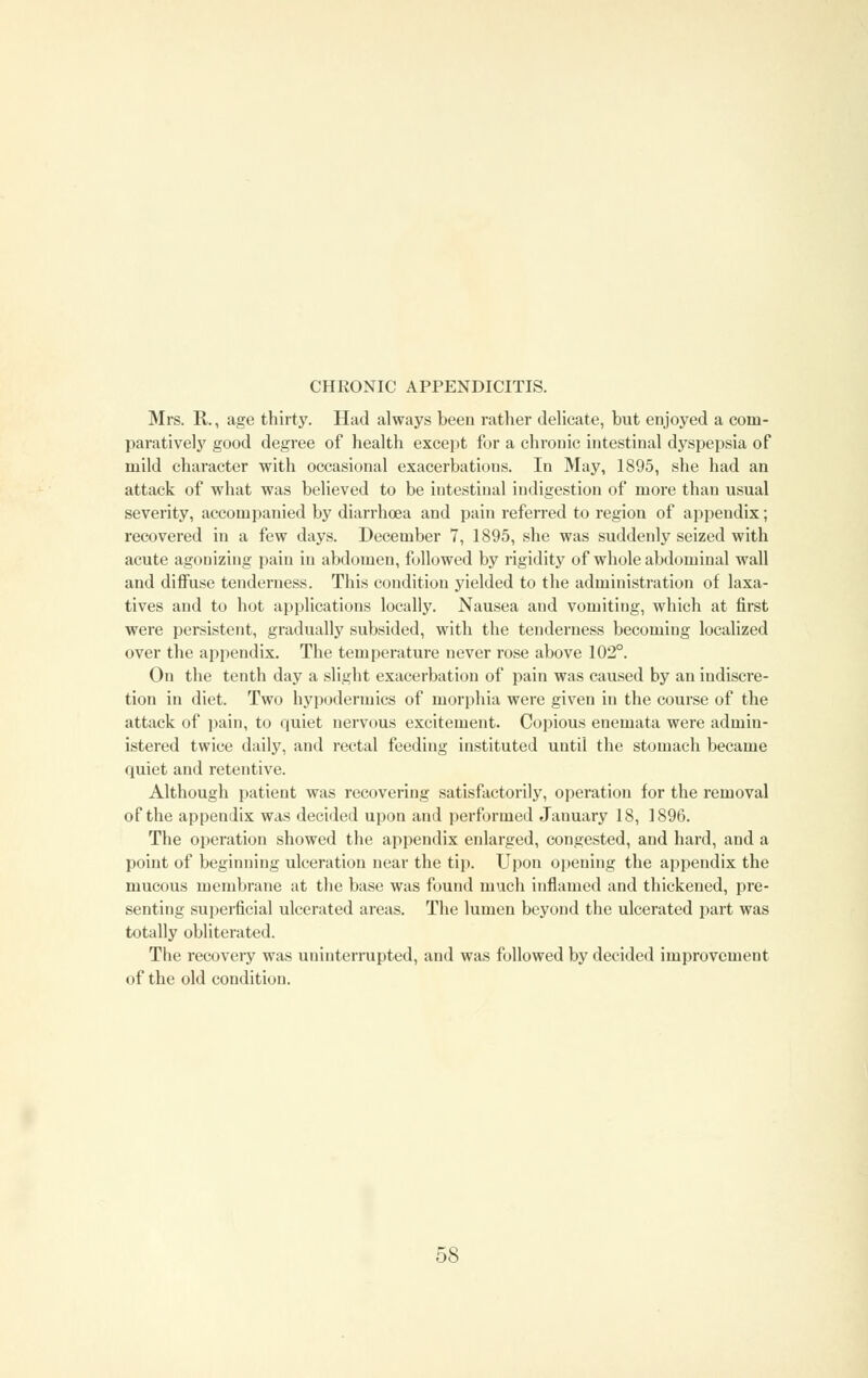 Mrs. R., age thirty. Had always been rather delicate, but enjoyed a com- paratively good degree of health except for a chronic intestinal dyspepsia of mild character with occasional exacerbations. In May, 1895, she had an attack of what was believed to be intestinal indigestion of more than usual severity, accompanied by diarrhoea and pain referred to region of appendix; recovered in a few days. December 7, 1895, she was suddenly seized with acute agonizing pain in abdomen, followed by rigidity of whole abdominal wall and diffuse tenderness. This condition yielded to the administration of laxa- tives and to hot applications locally. Nausea and vomiting, which at first were persistent, gradually subsided, with the tenderness becoming localized over the appendix. The temperature never rose above 102°. On the tenth day a slight exacerbation of pain was caused by an indiscre- tion in diet. Two hypodermics of morphia were given in the course of the attack of pain, to quiet nervous excitement. Copious enemata were admin- istered twice daily, and rectal feeding instituted until the stomach became quiet and retentive. Although patient was recovering satisfactorily, operation for the removal of the appendix was decided upon and performed January 18, 1896. The operation showed the appendix enlarged, congested, and hard, and a point of beginning ulceration near the tip. Upon opening the appendix the mucous membrane at the base was found much inflamed and thickened, pre- senting superficial ulcerated areas. The lumen beyond the ulcerated part was totally obliterated. The recovery was uninterrupted, and was followed by decided improvement of the old condition.