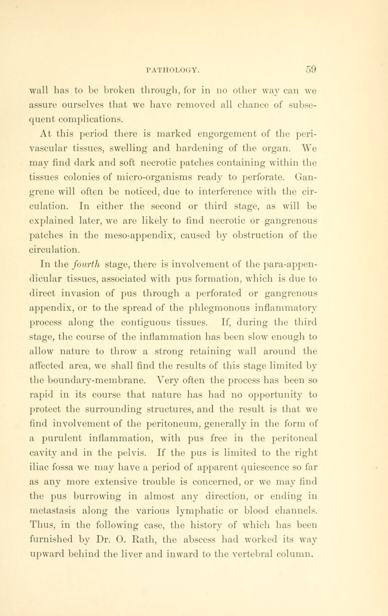 wall has to be broken through, for in no other way can we assure ourselves that we have removed all chance of subse- quent complications. At this period there is marked engorgement of the peri- vascular tissues, swelling and hardening of the organ. We ma}' find dark and soft necrotic patches containing within the tissues colonies of micro-organisms ready to perforate. Gan- grene will often be noticed, due to interference with the cir- culation. In either the second or third stage, as will be explained later, we are likely to find necrotic or gangrenous patches in the meso-appendix, caused by obstruction of the circulation. In the fourth stage, there is involvement of the para-appen- dicular tissues, associated with pus formation, which is due to direct invasion of pus through a perforated or gangrenous appendix, or to the spread of the phlegmonous inflammatory process along the contiguous tissues. If, during the third stage, the course of the inflammation has been slow enough to allow nature to throw a strong retaining wall around the affected area, we shall find the results of this stage limited by the boundary-membrane. Very often the process has been so rapid in its course that nature has had no opportunity to protect the surrounding structures, and the result is that we find involvement of the peritoneum, generally in the form of a purulent inflammation, with pus free in the peritoneal cavity and in the pelvis. If the pus is limited to the right iliac fossa we may have a period of apparent quiescence so far as any more extensive trouble is concerned, or we may find the pus burrowing in almost any direction, or ending in metastasis along the various lymphatic or blood channels. Thus, in the following case, the history of which has been furnished by Dr. 0. Rath, the abscess had worked its way upward behind the liver and inward to the vertebral column.