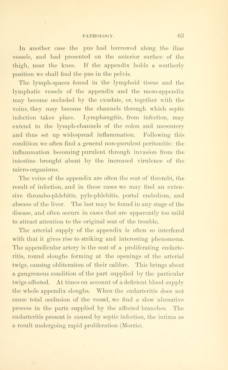 Jii another case the pus bad burrowed along the iliac vessels, and bad presented on the anterior surface of the thigh, near the knee. If the appendix holds a southerly position we shall find the pus in the pelvis. The lymph-spaces found in the lymphoid tissue and the lymphatic vessels of the appendix and the meso-appendix may become occluded by the exudate, or, together with the veins, they may become the channels through which septic infection takes place. Lymphangitis, from infection, may extend to the lymph-channels of the colon and mesentery and thus set up widespread inflammation. Following this condition we often find a general non-purulent peritonitis: the inflammation becoming purulent through invasion from the intestine brought about by the increased virulence of the micro-organisms. The veins of the appendix are often the seat of thrombi, the result of infection, and in these cases we may find an exten- sive thrombo-phlebitis, pyle-phlebitis, portal embolism, and abscess of the liver. The last may be found in any stage of the disease, and often occurs in cases that are apparently too mild to attract attention to the original seat of the trouble. The arterial supply of the appendix is often so interfered with that it gives rise to striking and interesting phenomena. The appendicular artery is the seat of a proliferating endarte- ritis, round sloughs forming at the openings of the arterial twigs, causing obliteration of their calibre. This brings about a gangrenous condition of the part supplied by the particular twigs affected. At times on account of a deficient blood supply the whole appendix sloughs. When the endarteritis does not cause total occlusion of the vessel, we find a slow ulcerative process in the parts supplied by the affected branches. The endarteritis present is caused by septic infection, the intima as a result undergoing rapid proliferation (Morris).
