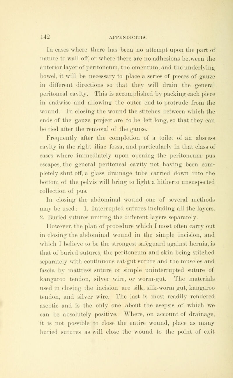 Iii cases where there has been no attempt upon the part of nature to wall off, or where there are no adhesions between the anterior layer of peritoneum, the omentum, and the underlying bowel, it will be necessary to place a series of pieces of gauze in different directions so that they will drain the general peritoneal cavity. This is accomplished by packing each piece in endwise and allowing the outer end to protrude from the wound. In closing the wound the stitches between which the ends of the gauze project are to be left long, so that they can be tied after the removal of the gauze. Frequently after the completion of a toilet of an abscess cavity in the right iliac fossa, and particularly in that class of cases where immediate^ upon opening the peritoneum pus escapes, the general peritoneal cavity not having been com- pletely shut off, a glass drainage tube carried down into the bottom of the pelvis will bring to light a hitherto unsuspected collection of pus. In closing the abdominal wound one of several methods may be used : 1. Interrupted sutures including all the layers. 2. Buried sutures uniting the different layers separately. However, the plan of procedure which I most often carry out in closing the abdominal wound in the simple incision, and which I believe to be the strongest safeguard against hernia, is that of buried sutures, the peritoneum and skin being stitched separately with continuous cat-gut suture and the muscles and fascia by mattress suture or simple uninterrupted suture of kangaroo tendon, silver wire, or worm-gut. The materials used in closing the incision are silk, silk-worm gut, kangaroo tendon, and silver wire. The last is most readily rendered aseptic and is the only one about the asepsis of which we can be absolutely positive. Where, on account of drainage, it is not possible to close the entire wound, place as many buried sutures as will close the wound to the point of exit