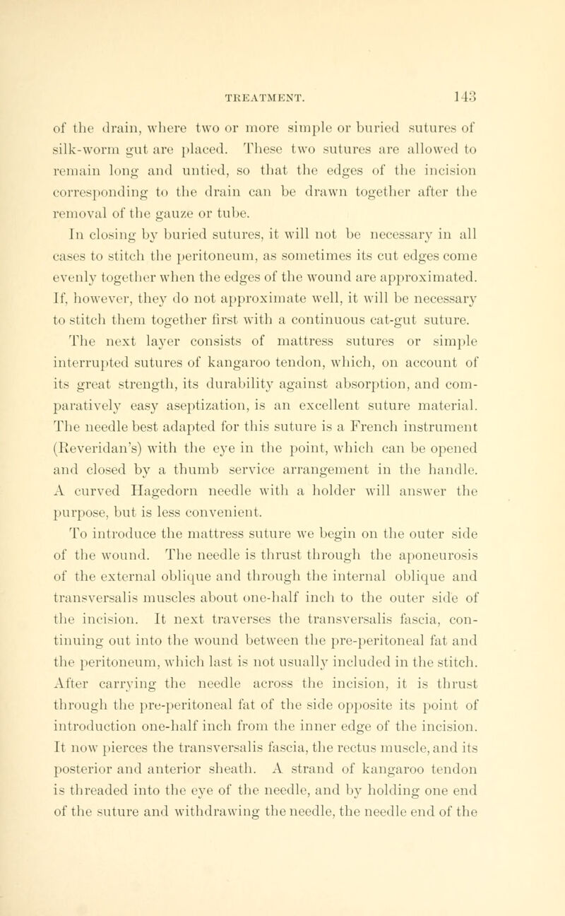 of the drain, where two or more simple or buried sutures of silk-worm gut are placed. These two sutures are allowed to remain long and untied, so that the edges of the incision corresponding to the drain can be drawn together after the removal of the gauze or tube. In closing by buried sutures, it will not be necessary in all cases to stitch the peritoneum, as sometimes its cut edges come evenly together when the edges of the wound are approximated. If, however, they do not approximate well, it will be necessary to stitch them together first with a continuous cat-gut suture. The next layer consists of mattress sutures or simple interrupted sutures of kangaroo tendon, which, on account of its great strength, its durability against absorption, and com- paratively easy aseptization, is an excellent suture material. The needle best adapted for this suture is a French instrument (Reveridan's) with the eye in the point, which can be opened and closed by a thumb service arrangement in the handle. A curved Hagedorn needle with a holder will answer the purpose, but is less convenient. To introduce the mattress suture we begin on the outer side of the wound. The needle is thrust through the aponeurosis of the external oblique and through the internal oblique and transversalis muscles about one-half inch to the outer side of the incision. It next traverses the transversalis fascia, con- tinuing out into the wound between the pre-peritoneal fat and the peritoneum, which last is not usually included in the stitch. After carrying the needle across the incision, it is thrust through the pre-peritoneal fat of the side opposite its point of introduction one-half inch from the inner edge of the incision. It now pierces the transversalis fascia, the rectus muscle, and its posterior and anterior sheath. A strand of kangaroo tendon is threaded into the eye of the needle, and by holding one end of the suture and withdrawing the needle, the needle end of the