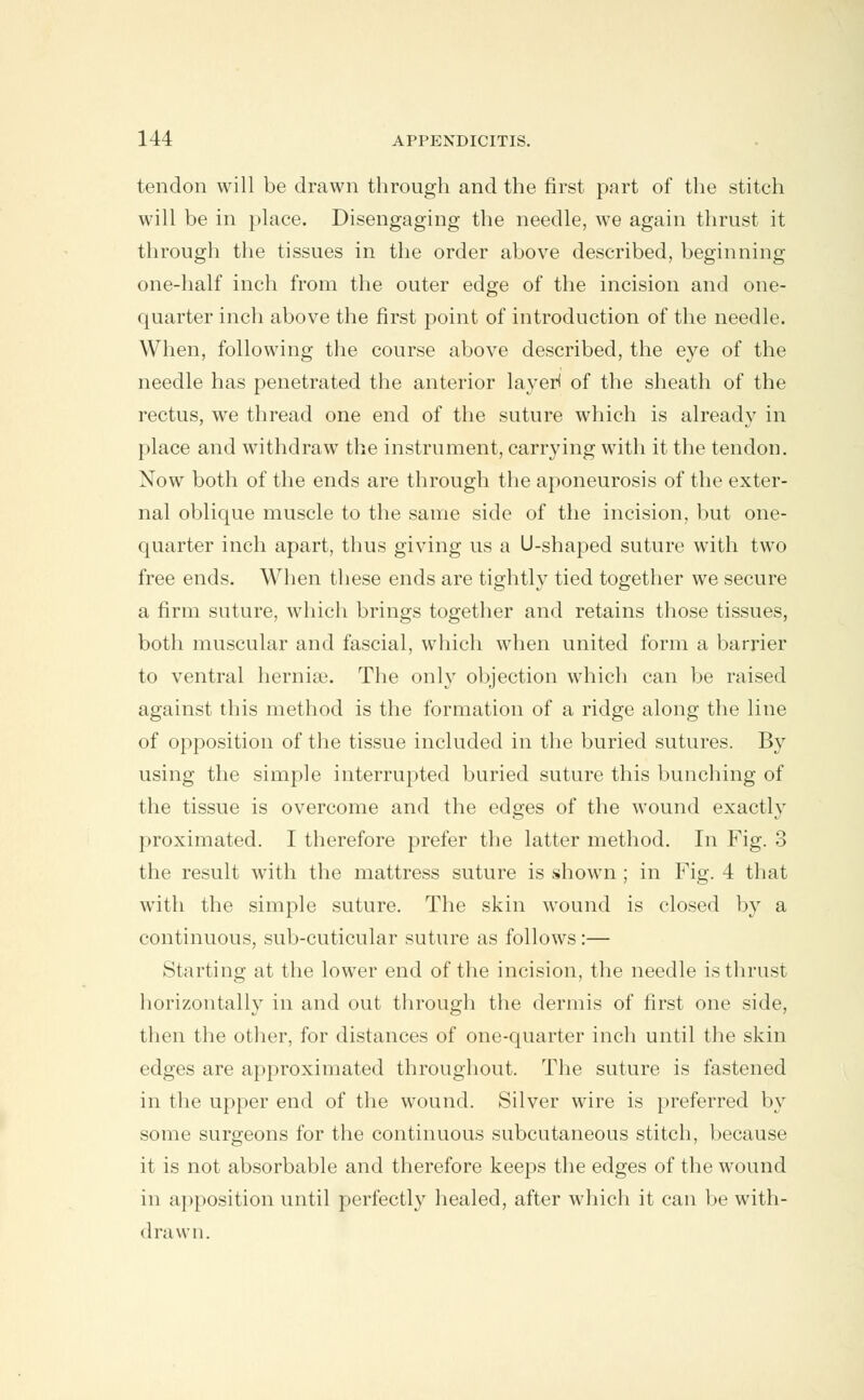 tendon will be drawn through and the first part of the stitch will be in place. Disengaging the needle, we again thrust it through the tissues in the order above described, beginning one-half inch from the outer edge of the incision and one- quarter inch above the first point of introduction of the needle. When, following the course above described, the eye of the needle has penetrated the anterior layer! of the sheath of the rectus, we thread one end of the suture which is already in place and withdraw the instrument, carrying with it the tendon. Now both of the ends are through the aponeurosis of the exter- nal oblique muscle to the same side of the incision, but one- quarter inch apart, thus giving us a U-shaped suture with two free ends. When these ends are tightly tied together we secure a firm suture, which brings together and retains those tissues, both muscular and fascial, which when united form a barrier to ventral herniae. The only objection which can be raised against this method is the formation of a ridge along the line of opposition of the tissue included in the buried sutures. By using the simple interrupted buried suture this bunching of the tissue is overcome and the edges of the wound exactly proximated. I therefore prefer the latter method. In Fig. 3 the result with the mattress suture is shown ; in Fig. 4 that with the simple suture. The skin wound is closed by a continuous, sub-cuticular suture as follows:— Starting at the lower end of the incision, the needle is thrust horizontally in and out through the dermis of first one side, then the other, for distances of one-quarter inch until the skin edges are approximated throughout. The suture is fastened in the upper end of the wound. Silver wire is preferred by some surgeons for the continuous subcutaneous stitch, because it is not absorbable and therefore keeps the edges of the wound in apposition until perfectly healed, after which it can be with- drawn.