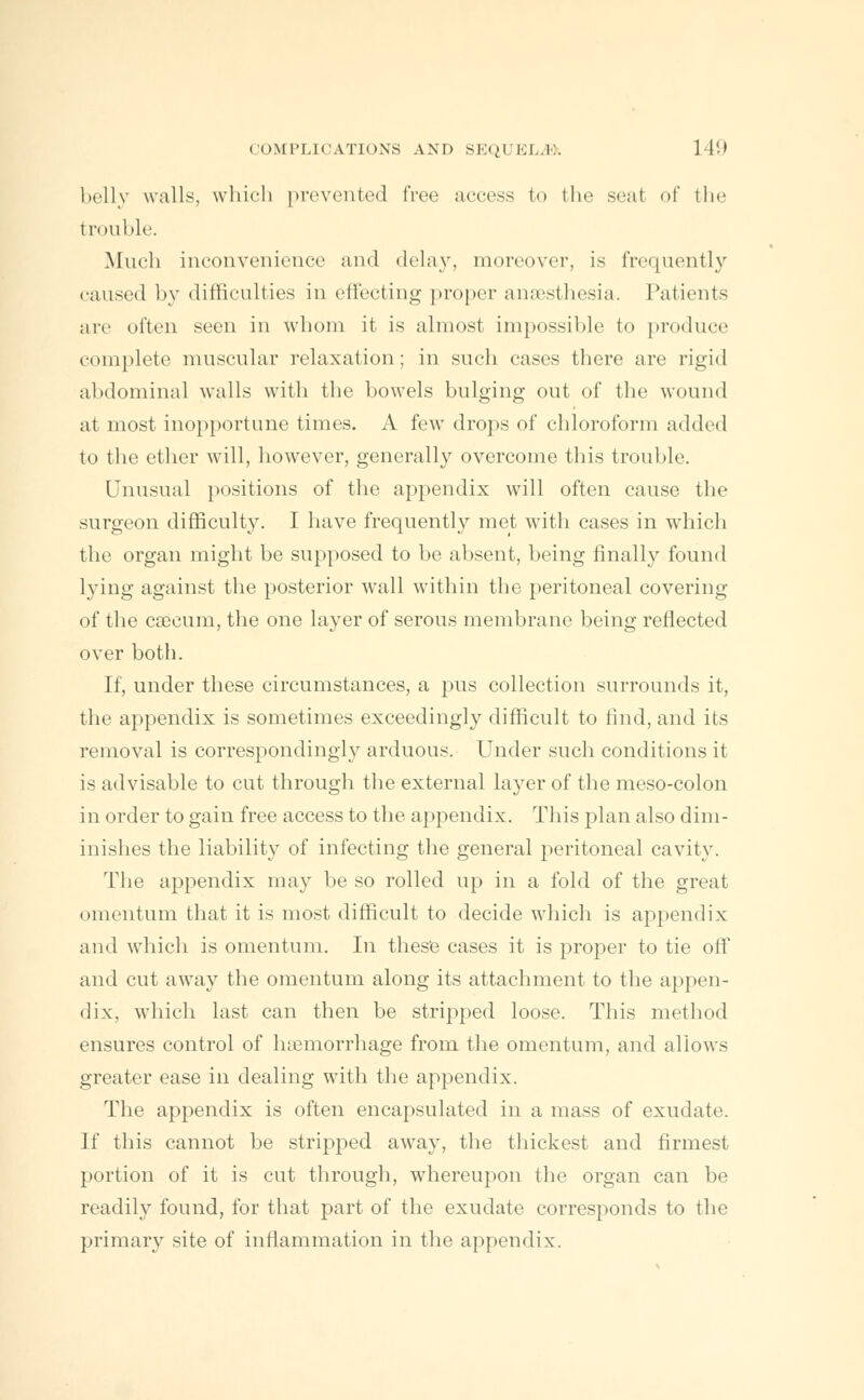 belly walls, which prevented free access to the seal of the trouble. Much inconvenience and delay, moreover, is frequently caused by difficulties in effecting proper anaesthesia. Patients arc often seen in whom it is almost impossible to produce complete muscular relaxation; in such cases there are rigid abdominal walls with the bowels bulging out of the wound at most inopportune times. A few drops of chloroform added to the ether will, however, generally overcome this trouble. Unusual positions of the appendix will often cause the surgeon difficulty. I have frequently met with cases in which the organ might be supposed to be absent, being finally found lying against the posterior wall within the peritoneal covering of the caecum, the one layer of serous membrane being reflected over both. If, under these circumstances, a pus collection surrounds it, the appendix is sometimes exceedingly difficult to find, and its removal is correspondingly arduous. Under such conditions it is advisable to cut through the external layer of the meso-colon in order to gain free access to the appendix. This plan also dim- inishes the liability of infecting the general peritoneal cavity. The appendix may be so rolled up in a fold of the great omentum that it is most difficult to decide which is appendix and which is omentum. In these cases it is proper to tie off and cut away the omentum along its attachment to the appen- dix, which last can then be stripped loose. This method ensures control of lnemorrhage from the omentum, and allows greater ease in dealing with the appendix. The appendix is often encapsulated in a mass of exudate. If this cannot be stripped away, the thickest and firmest portion of it is cut through, whereupon the organ can be readily found, for that part of the exudate corresponds to the primary site of inflammation in the appendix.