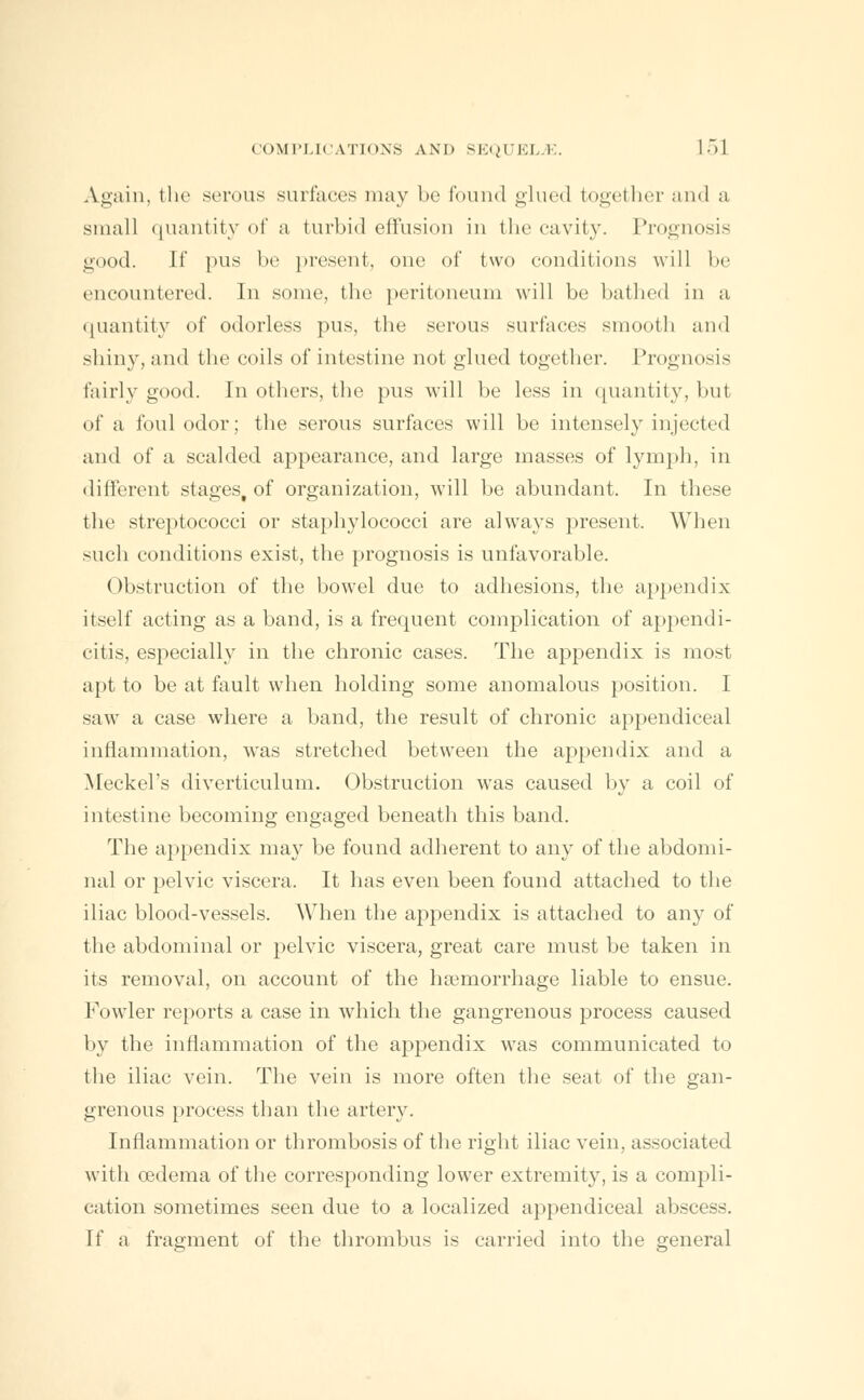 Again, the serous surfaces may be found glued together and a small quantity of a turbid effusion in the cavity. Prognosis good. [f pus be present, one of two conditions will be encountered. In some, the peritoneum will be bathed in a quantity of odorless pus, the serous surfaces smooth and shiny, and the coils of intestine not glued together. Prognosis fairly good. In others, the pus will be less in quantity, but of a foul odor; the serous surfaces will be intensely injected and of a scalded appearance, and large masses of lymph, in different stages, of organization, will be abundant. In these the streptococci or staphylococci are always present. When such conditions exist, the prognosis is unfavorable. Obstruction of the bowel due to adhesions, the appendix itself acting as a band, is a frequent complication of appendi- citis, especially in the chronic cases. The appendix is most apt to be at fault when holding some anomalous position. I saw a case where a band, the result of chronic appendiceal inflammation, was stretched between the appendix and a Meckel's diverticulum. Obstruction was caused by a coil of intestine becoming engaged beneath this band. The appendix may be found adherent to any of the abdomi- nal or pelvic viscera. It has even been found attached to the iliac blood-vessels. When the appendix is attached to any of the abdominal or pelvic viscera, great care must be taken in its removal, on account of the haemorrhage liable to ensue. Fowler reports a case in which the gangrenous process caused by the inflammation of the appendix was communicated to the iliac vein. The vein is more often the seat of the gan- grenous process than the artery. Inflammation or thrombosis of the right iliac vein, associated with oedema of the corresponding lower extremity, is a compli- cation sometimes seen due to a localized appendiceal abscess. If a fragment of the thrombus is carried into the general