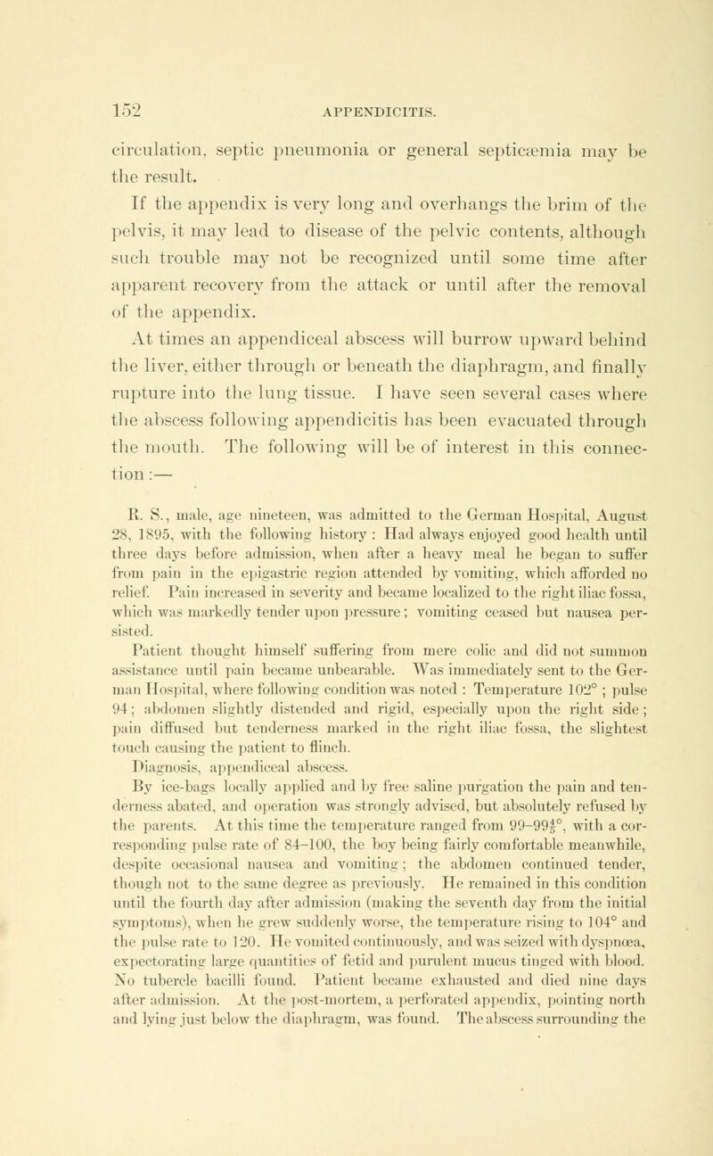 circulation, septic pneumonia or general septicaemia may be the result. If the appendix is very long and overhangs the brim of the pelvis, it may lead to disease of the pelvic contents, although such trouble may not be recognized until some time after apparent recovery from the attack or until after the removal of the appendix. At times an appendiceal abscess will burrow upward behind the liver, either through or beneath the diaphragm, and finallv rupture into the lung tissue. I have seen several cases where the abscess following appendicitis has been evacuated through the mouth. The following will be of interest in this connec- tion :— R. S., male, age nineteen, was admitted to the German Hospital, August 28, 1895, with the following history : Had always enjoyed good health until three days before admission, when after a heavy meal he began to suffer from pain in the epigastric region attended by vomiting, which afforded no relief. Pain increased in severity and became localized to the right iliac fossa, which was markedly tender upon pressure; vomiting ceased but nausea per- sisted. Patient thought himself suffering from mere colic and did not summon assistance until pain became unbearable. Was immediately sent to the Ger- man Hospital, where following condition was noted : Temperature 102° ; pulse 94; abdomen slightly distended and rigid, especially upon the right side; pain diffused but tenderness marked in the right iliac fossa, the slightest touch causing the patient to flinch. Diagnosis, appendiceal abscess. By ice-bags locally applied and by free saline purgation the pain and ten- derness abated, and operation was strongly advised, but absolutely refused by the parents. At this time the temperature ranged from 99-99|°, with a cor- responding pulse rate of 84-100, the boy being fairly comfortable meanwhile, despite occasional nausea and vomiting; the abdomen continued tender, though not to the same degree as previously. He remained in this condition until the fourth day after admission (making the seventh day from the initial symptoms), when he grew suddenly worse, the temperature rising to 104° and the pulse rate to 120. He vomited continuously, and was seized with dyspnoea, expectorating large quantities of fetid and purulent mucus tinged with blood. No tubercle bacilli found. Patient became exhausted and died nine days after admission. At the post-mortem, a perforated appendix, pointing north and lying just below the diaphragm, was found. The abscess surrounding the