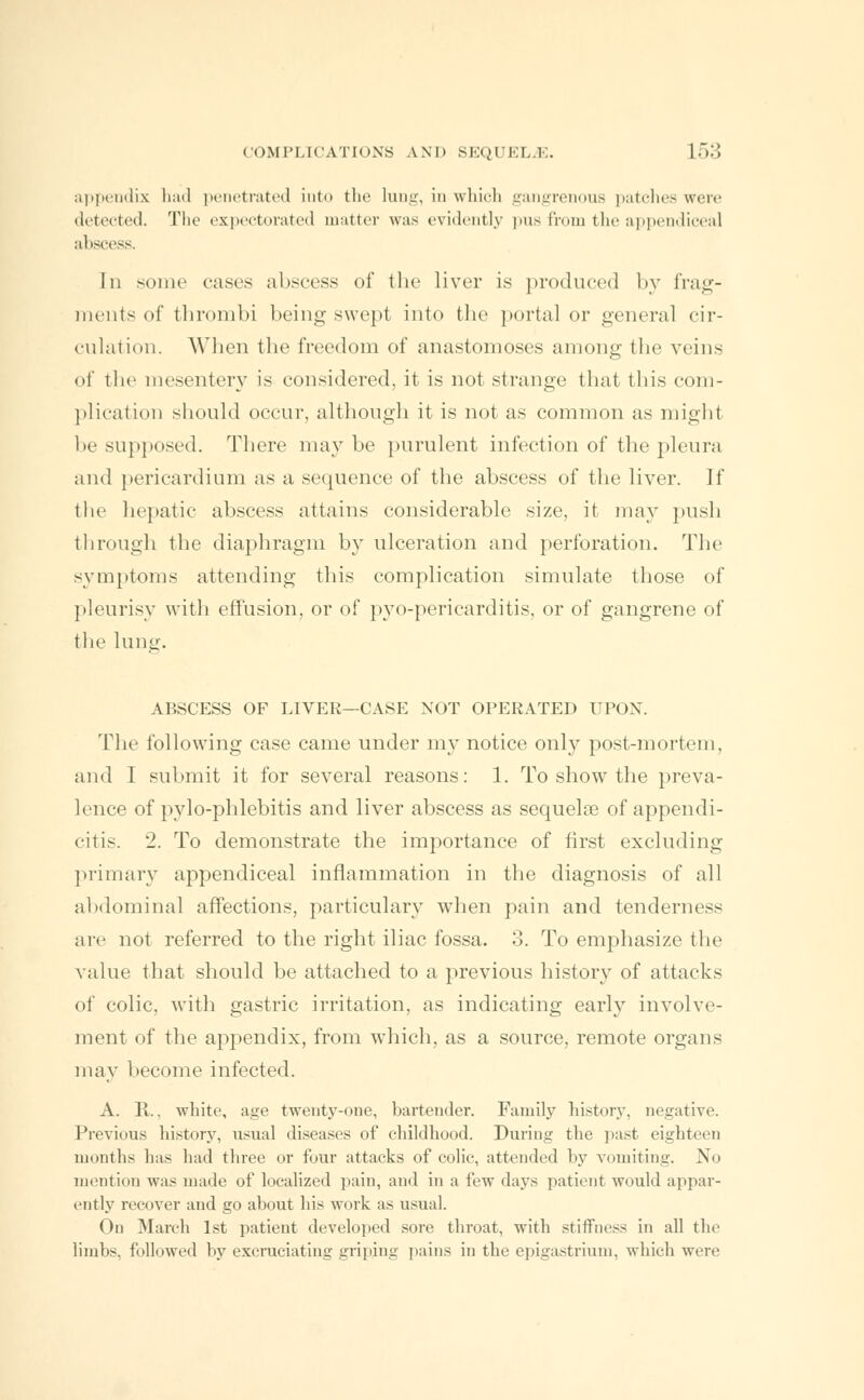 appendix had penetrated into the lung, in which gangrenous patches were detected. The expectorated matter was evidently pus from the appendiceal abscess. In some cases abscess of the liver is produced by frag- ments of thrombi being swept into the portal or general cir- culation. When the freedom of anastomoses among the veins of the mesentery is considered, it is not strange that this com- plication should occur, although it is not as common as might be supposed. There may be purulent infection of the pleura and pericardium as a sequence of the abscess of the liver. If the hepatic abscess attains considerable size, it may push through the diaphragm by ulceration and perforation. The symptoms attending this complication simulate those of pleurisy with effusion, or of pyo-pericarditis, or of gangrene of the lung. ABSCESS OF LIVER—CASE NOT OPERATED UPON. The following case came under my notice only post-mortem, and I submit it for several reasons: 1. To show the preva- lence of pylo-phlebitis and liver abscess as sequelse of appendi- citis. 2. To demonstrate the importance of first excluding primary appendiceal inflammation in the diagnosis of all abdominal affections, particularly when pain and tenderness are not referred to the right iliac fossa. 3. To emphasize the value that should be attached to a previous history of attacks of colic, with gastric irritation, as indicating early involve- ment of the appendix, from which, as a source, remote organs may become infected. A. R., white, age twenty-one, bartender. Family history, negative. Previous history, usual diseases of childhood. During the past eighteen months has had three or four attacks of colic, attended by vomiting. No mention was made of localized pain, and in a few days patient would appar- ently recover and go about his work as usual. On March 1st patient developed sore throat, with stiffness in all the limbs, followed by excruciating griping pains in the epigastrium, which were