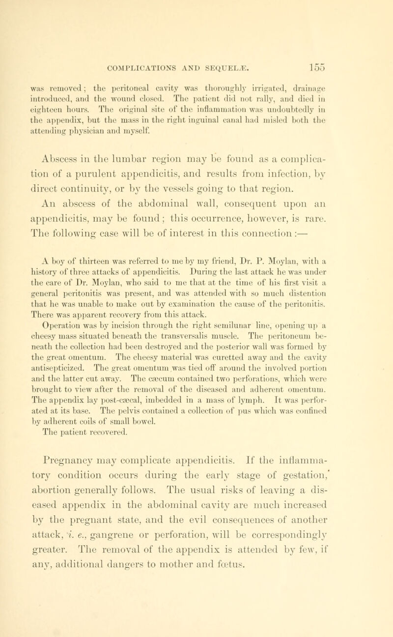 was removed; the peritoneal cavity was thoroughly irrigated, drainage introduced, and the wound closed. The patient did Dot rally, and died in eighteen hours. The original site of the inflammation was undoubtedly in the appendix, but the mass in the right inguinal canal had misled both the attending physician and myself. Abscess in the lumbar region may be found as a complica- tion of a purulent appendicitis, and results from infection. In- direct continuity, or by the vessels going to that region. An abscess of the abdominal wall, consequent upon an appendicitis, may be found ; this occurrence, however, is rare. The following case wTill be of interest in this connection :— A boy of thirteen was referred to me by my friend, Dr. P. Moylan, with a history of three attacks of appendicitis. During the last attack he was under the care of Dr. Moylan, who said to me that at the time of his first visit a general peritonitis was present, and was attended with so much distention that he was unable to make out by examination the cause of the peritonitis. There was apparent recovery from this attack. Operation was by incision through the right semilunar line, opening up a cheesy mass situated beneath the transversalis muscle. The peritoneum be- neath the collection had been destroyed and the posterior wall was formed by the great omentum. The cheesy material was curetted away and the cavity antisepticized. The great omentum was tied oft' around the involved portion and the latter cut away. The caecum contained two perforations, which were brought to view after the removal of the diseased and adherent omentum. The appendix lay post-caeca], imbedded in a mass of lymph. It was perfor- ated at its base. The pelvis contained a collection of pus which was confined by adherent coils of small bowel. The patient recovered. Pregnancy may complicate appendicitis. If the inflamma- tory condition occurs during the early stage of gestation.' abortion generally follows. The usual risks of leaving a dis- eased appendix in the abdominal cavity are much increased by the pregnant state, and the evil consequences of another attack, i. e., gangrene or perforation, will be correspondingly greater. The removal of the appendix is attended by few, if any. additional dangers to mother and foetus.