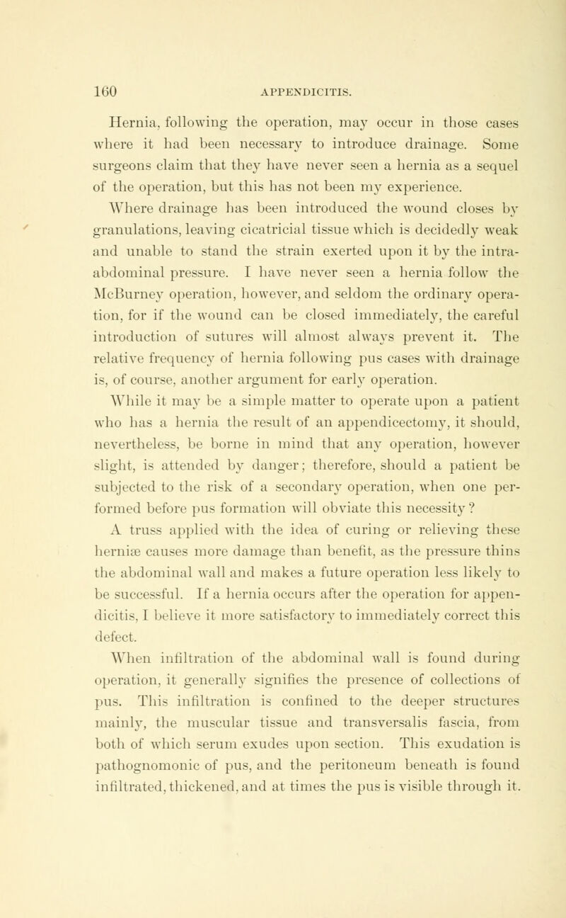 Hernia, following the operation, may occur in those cases where it had been necessary to introduce drainage. Some surgeons claim that they have never seen a hernia as a sequel of the operation, but this has not been my experience. Where drainage has been introduced the wound closes by granulations, leaving cicatricial tissue which is decidedly weak and unable to stand the strain exerted upon it by the intra- abdominal pressure. I have never seen a hernia follow the McBurney operation, however, and seldom the ordinaiy opera- tion, for if the wound can be closed immediately, the careful introduction of sutures will almost always prevent it. The relative frequency of hernia following pus cases with drainage is, of course, another argument for early operation. While it may be a simple matter to operate upon a patient who has a hernia the result of an appendicectomy, it should, nevertheless, be borne in mind that any operation, however slight, is attended by danger; therefore, should a patient be subjected to the risk of a secondary operation, when one per- formed before pus formation will obviate this necessity? A truss applied with the idea of curing or relieving these hernise causes more damage than benefit, as the pressure thins the abdominal wall and makes a future operation less likely to be successful. If a hernia occurs after the operation for appen- dicitis, I believe it more satisfactory to immediately correct this defect. When infiltration of the abdominal wall is found during operation, it generally signifies the presence of collections of pus. This infiltration is confined to the deeper structures mainly, the muscular tissue and transversalis fascia, from both of which serum exudes upon section. This exudation is pathognomonic of pus, and the peritoneum beneath is found infiltrated, thickened, and at times the pus is visible through it.