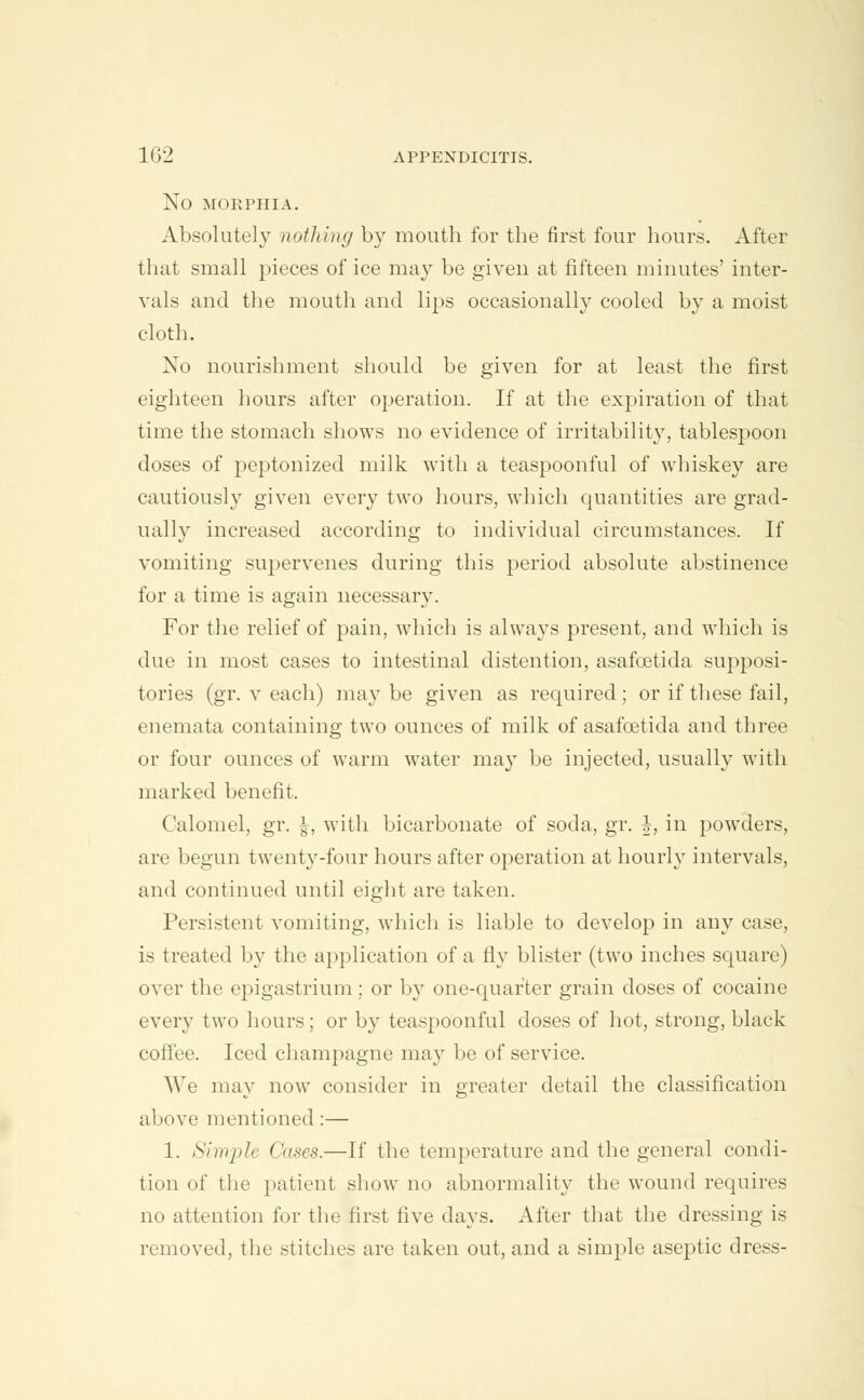 NO MORPHIA. Absolutely nothing by mouth for the first four hours. After that small pieces of ice may be given at fifteen minutes' inter- vals and the mouth and lips occasionally cooled by a moist cloth. No nourishment should be given for at least the first eighteen hours after operation. If at the expiration of that time the stomach shows no evidence of irritability, tablespoon doses of peptonized milk with a teaspoonful of whiskey are cautiously given every two hours, which quantities are grad- ually increased according to individual circumstances. If vomiting supervenes during this period absolute abstinence for a time is again necessary. For the relief of pain, which is always present, and which is due in most cases to intestinal distention, asafoetida supposi- tories (gr. v each) may be given as required ; or if these fail, enemata containing two ounces of milk of asafoetida and three or four ounces of warm water ma}T be injected, usually with marked benefit. Calomel, gr. §, with bicarbonate of soda, gr. h, in powders, are begun twenty-four hours after operation at hourly intervals, and continued until eight are taken. Persistent vomiting, which is liable to develop in any case, is treated by the application of a fly blister (two inches square) over the epigastrium; or by one-quarter grain doses of cocaine every two hours; or by teaspoonful doses of hot, strong, black coffee. Iced champagne may be of service. \Ve may now consider in greater detail the classification above mentioned:— 1. Simple Cases.—If the temperature and the general condi- tion of the patient show no abnormality the wound requires no attention for the first five days. After that the dressing is removed, the stitches are taken out, and a simple aseptic dress-