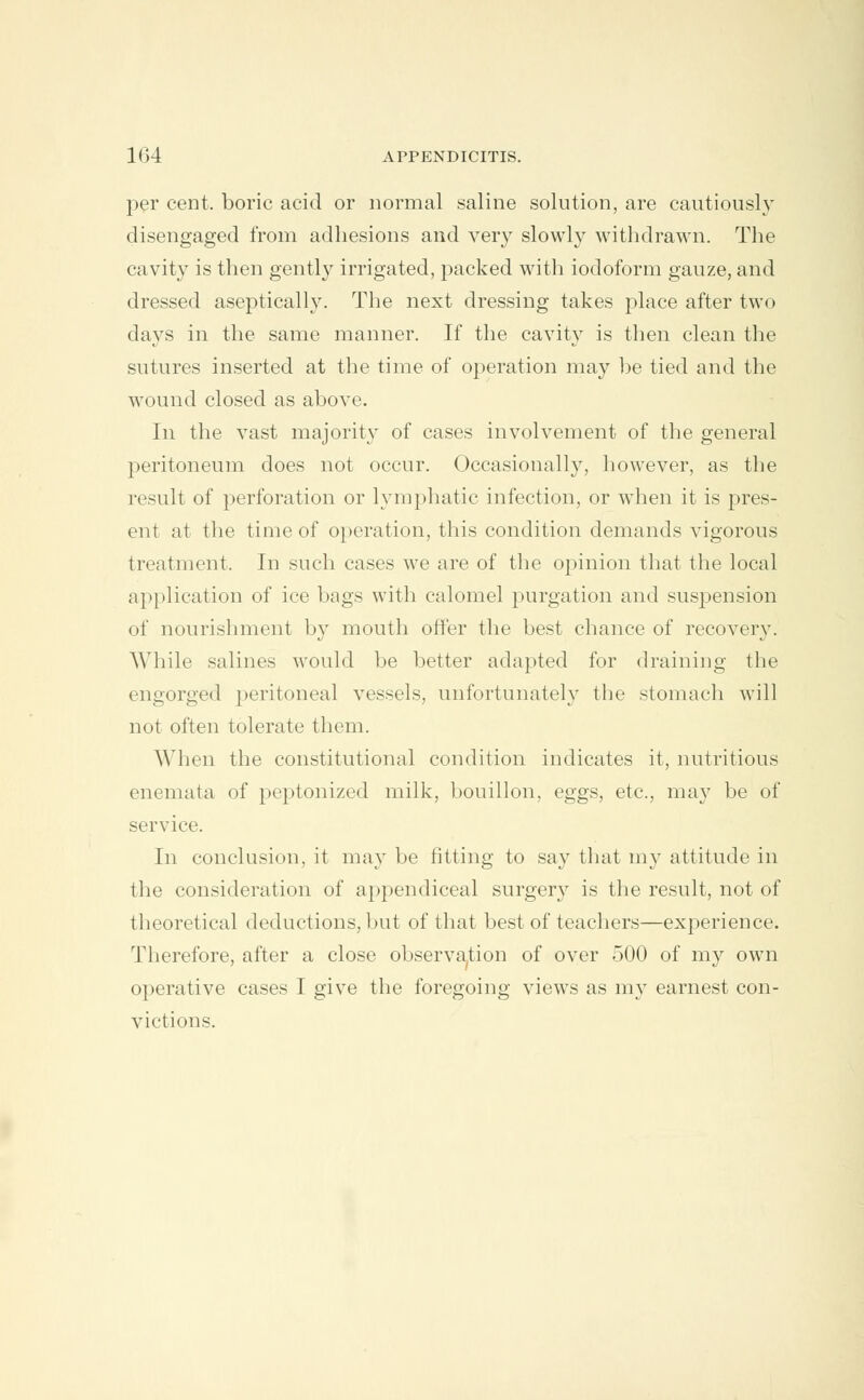 per cent, boric acid or normal saline solution, are cautiously disengaged from adhesions and very slowly withdrawn. The cavity is then gently irrigated, packed with iodoform gauze, and dressed aseptically. The next dressing takes place after two days in the same manner. If the cavity is then clean the sutures inserted at the time of operation may be tied and the wound closed as above. In the vast majority of cases involvement of the general peritoneum does not occur. Occasionally, however, as the result of perforation or lymphatic infection, or when it is pres- ent at the time of operation, this condition demands vigorous treatment. In such cases we are of the opinion that the local application of ice bags with calomel purgation and suspension of nourishment b}'' mouth offer the best chance of recovery. While salines would be better adapted for draining the engorged peritoneal vessels, unfortunately the stomach will not often tolerate them. When the constitutional condition indicates it, nutritious enemata of peptonized milk, bouillon, eggs, etc., may be of service. In conclusion, it may be fitting to sa}' that my attitude in the consideration of appendiceal surgery is the result, not of theoretical deductions, but of that best of teachers—experience. Therefore, after a close observation of over 500 of my own operative cases I give the foregoing views as my earnest con- victions.