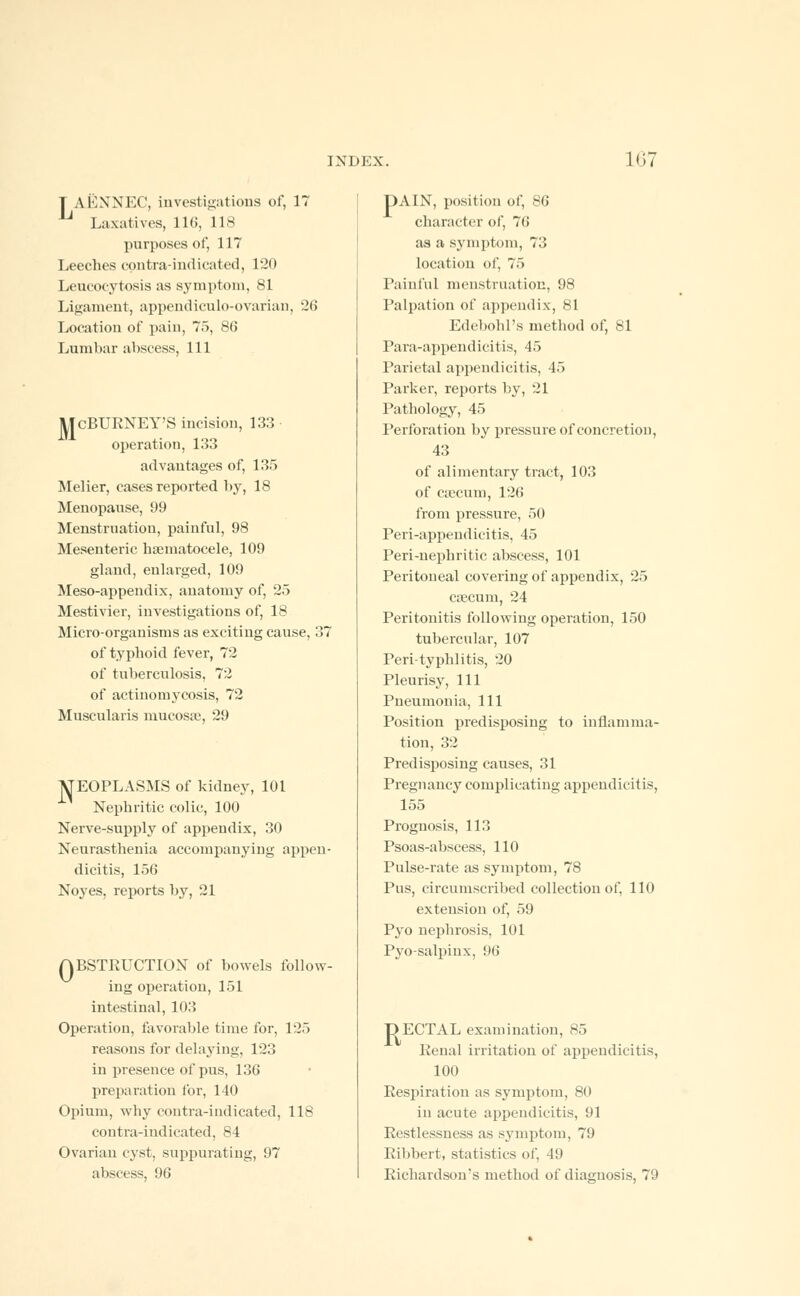 T AENNEC, investigations of, 17 Laxatives, 116, 118 purposes of, 117 Leeches contra-indicated, 120 Leukocytosis as symptom, 81 Ligament, appendicnlo-ovarian, 26 Location of pain, 75, 86 Lumbar abscess, 111 ]L| cBURNEY'S incision, 133 operation, 133 advantages of, 135 Melier, cases reported by, 18 Menopause, 99 Menstruation, painful, 98 Mesenteric hsematocele, 109 gland, enlarged, 109 Meso-appendix, anatomy of, 25 Mestivier, investigations of, 18 Micro-organisms as exciting cause, 37 of typhoid fever, 72 of tuberculosis, 72 of actinomycosis, 72 Muscularis mucosa?, 29 ItfEOPLASMS of kidney, 101 Nephritic colic, 100 Nerve-supply of appendix, 30 Neurasthenia accompanying appen- dicitis, 156 Noyes, reports by, 21 ABSTRUCTION of bowels follow- ing operation, 151 intestinal, 103 Operation, favorable time for, 125 reasons for delaying, 123 in presence of pus, 136 preparation for, 140 Opium, why contra-indicated, 118 contra-indicated, 84 Ovarian cyst, suppurating, 97 abscess, 96 DAIN, position of, 86 character of, 76 as a symptom, 73 location of, 75 Painful menstruation, 98 Palpation of appendix, 81 Edebohl's method of, vl Para-appendicitis, 45 Parietal appendicitis, 45 Parker, reports by, 21 Pathology, 45 Perforation by pressure of concretion, 43 of alimentary tract, 103 of crecurn, 126 from pressure, 50 Peri-appendicitis, 45 Peri-nephritic abscess, 101 Peritoneal covering of appendix, 25 caecum, 24 Peritonitis following operation, 150 tubercular, 107 Peri-typhlitis, 20 Pleurisy, 111 Pneumonia, 111 Position predisposing to inflamma- tion, 32 Predisposing causes, 31 Pregnancy complicating appendicitis, 155 Prognosis, 113 Psoas-abscess, 110 Pulse-rate as symptom, 78 Pus, circumscribed collection of, 110 extension of, 59 Pyo nephrosis, 101 Pyo-salpiux, 96 DECTAL examination, 85 Penal irritation of appendicitis, 100 Respiration as symptom, 80 in acute appendicitis, 91 Restlessness as symptom, 79 Ribbert, statistics of, 49 Richardson's method of diagnosis, 79