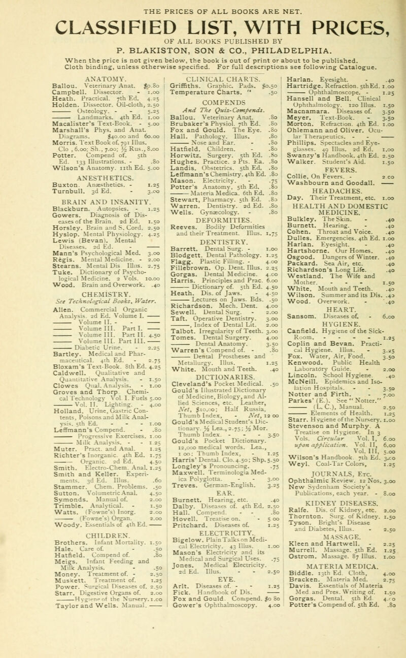 CLASSIFIED LIST, WITH PRICES, OF ALL BOOKS PUBLISHED BY P. BLAKISTON, SON & CO., PHILADELPHIA. When the price is not given below, the book is out of print or about to be published. Cloth binding, unless otherwise specified. For full descriptions see following Catalogue. ANATOMY. Ballou. Yeterinary Anat. $p.8o Campbell. Dissector. - i.oo Heath. Practical. 7th Ed. 4.25 Holden. Dissector. Oil-cloth, 2.50 Osteology. - - 5.25 —— Landmarks. 4th Ed. 1.00 Macalister's Text-Book. - 5.00 Marshall's Phys. and Anat. Diagrams. $40.00 and 60.00 Morris. Text Book of. 791 Illus. Clo , 6.00; Sh, 7.00; ;2Rus.,8.oo Potter. Compend of. 5th Ed. 133 Illustrations. - .80 Wilson's Anatomy, nth Ed. 5.C0 ANESTHETICS. Buxton. Anaesthetics. - 1.25 Turnbull. 3d Ed. - 3.00 BRAIN AND INSANITY. Blackburn. Autopsies. - 1.25 Gowers. Diagnosis of Dis- eases of the Brain. 2d Ed. 1.50 Horsley. Brain and S. Cord. 2.50 Hyslop. Mental Physiology. 4.25 Lewis (Bevam. Mental Diseases. 2d Ed. - Mann's Psychological Med. 3.00 Regis. Mental Medicine. - 2.00 Stearns. Mental Dis Illus. 2.75 Tuke. Dictionary of Psycho- logical Medicine. 2 Vols. 10.00 Wood. Brain and Overwork. .40 CHEMISTRY. See Technological Books, Water. Allen. Commercial Organic Analysis. 2d Ed. Volume I. Volume II. - - Volume III. Parti. Volume III. Part II. 4.50 Volume III. Part III. Diabetic Urine. - 2.25 Bartley. Medical and Phar- maceutical. 4th Ed. - 2.7; Bloxam's TextBook. Sth Ed. 4.25 Caldwell. Qualitative and Quantitative Analysis. - 1.50 Clowes Qual. Analysis. - 1.00 Groves and Thorp Chemi- cal Technology Vol I. Fuels 5.00 Vol. II. Lighting. - 4.00 Holland. Urine, Gastric Con- tents. Poisons and Milk Anal- ysis. 3th Ed. ... 1.00 Leffmann's Compend. - .80 Progressive Exercises. 1.00 Milk Analysis. - - 1 25 Muter. Pract. and Anal. Richter's Inorganic. 4th Ed Organic. 2d Ed. Smith. Electro-Chem. AnaL 1.25 Smith and Keller. Experi- ments. 3d Ed. Illus. .60 Stammer. Chem. Problems. .50 Sutton. Volumetric Anal. Symonds. Manual of. Trimble. Analytical. Watts. (Fowne'sl Inorg. (Fowne's) Organ 1.25 4-5o 4.50 2.00 1-50 2.CO 2.00 CLINICAL CHAR IS. Griffiths. Graphic Pads, fo.50 Temperature Charts.  .50 COMPENDS And The Quiz-Commends. Ballou. Veterinary Anat. .80 Brubaker's Physiol. 7th Ed. .80 Fox and Gould. The Eye. .80 Hall. Pathology. Illus. .80 ; Nose and Ear. - .80 Hatfield. Children. - .So Horwitz, Surgery. 5th Ed. .80 ; Hughes. Practice. 2 Pts. Ea. .80 Landis. Obstetrics. 5th Ed. .80 Leffmann's Chemistry. 4th Ed. .80 Mason. Electricity. - .75 Potter's Anatomy, 5th Ed. .80 Materia Medica. 6th Ed. .80 : Stewart, Pharmacy. 5th Ed. .8:> Warren. Dentistry. 2d Ed. .80 | Wells. Gynaecology. - .80 ; DEFORMITIES. Reeves. Bodily Deformities and their Treatment. Illus. 1,75 DENTISTRY. Barrett. Dental Surg. - 1.00 Blodgett. Dental Pathology. 1.25 Flagg. Plastic Filling. - 4.00 Fillebrown. Op. Dent. Illus. 2.25 Gorgas. Dental Medicine. 4x0 Harris. Principles and Prac. 6.00 Dictionary of. 5th Ed. 4.50 Heath. Dis. of Jaws. - 4 30 Lectures on Jaws. Bds. .50 Richardson. Mech. Dent. 4.00 Sewell. Dental Surg. - 2.00 Taft. Operative Dentistry. 3.00 , Index of Dental Lit. 2.00 Talbot. Irregularity of Teeth. 3.00 Tomes. Dental Surgery. 4.00 Dental Anatomy. 3.50 Warren's Compend of. - .80 Dental Prostheses and Metallurgy. Illus. - 1.25 White. Mouth and Teeth. .40 DICTIONARIES. Cleveland's Pocket Medical. .50 Gould's Illustrated Dictionary of Medicine, Biology, and Al- lied Sciences, etc. Leather, Net, $10.00; Half Russia. Thumb Index, - Net, 12 00 Gould's Medical Student's Dic- tionary. % Lea., 2.75; H Mor. Thumb Index. - 3.50 Gould's Pocket Dictionary. 12,000 medical words. Lea., 100: Thumb Index, - 1.25 Harris' Dental. Clo.4.50; Shp. 5.50 Longley's Pronouncing. .75 Maxwell. Terminologia Med- ica Polyglotta. Treves. German-English. EAR. Burnett. Hearing, etc. Woody. Essentials of 4th Ed. CHILDREN. Brothers. Infant Mortality. 1.53 Hale. Care of. - .50 Hatfield. Compend of. .80 Meigs. Infant Feeding and Milk Analysis. - .50 Money. Treatment of. - 2.50 Muskett. Treatment of. 1.25 Power. Sureical Diseases of. 2.50 Starr. Digestive Organs of. 2.00 Hygien>-of the Nursery. 1 .co Taylor and Wells. Manual. 3.00 3.25 iZ Dalby. Diseases of. 4th Ed. 2.50 Bo Hall. Compend Hovell. Treatise on. Pritchard. Diseases of. ELECTRICITY. Bigelow. Plain Talks on Medi cal Electricity. 43 Illus. Mason's Electricity and its Medical and Surgical Uses. Jones. Medical Electricity 2d Ed. Illus. EYE. Arlt. Diseases of. - Fick. Handbook of Dis Fox and Gould. Compend. $0 So Gower's Ophthalmoscopy. 4.C0 1.25 2.50 1.25 Harlan. Eyesight. - .40 Hartridge. Refraction. 5thEd. 1.00 Ophthalmoscope. - 1.25 Hansell and Bell. Clinical Ophthalmology. 120 Illus. 1.50 Macnamara. Diseases of. 3.50 Meyer. Text-Book. - 3.50 Morton. Refraction. 4th Ed. 1.00 Ohlemann and Oliver. Ocu- lar Therapeutics. - - Phillips. Spectacles and Eye- glasses. 49 Illus. 2d Ed. 1.00 Swanzy's Handbook. 4th Ed. 2.50 Walker. Student's Aid. 1.50 FEVERS. Collie, On Fevers. - 2 co Washbourn and Goodall. HEADACHES. Day. Their Treatment, etc. 1.00 HEALTH AND DOMESTIC MEDICINE. Bulkley. The Skin. - .40 Burnett. Hearing. - .40 Cohen. Throat and Voice. .40 Dulles. Emergencies. 4th Ed. 1.00 Harlan. Eyesight. - .40 Hartshorne. Our Homes. .40 Osgood. Dangers of Winter. .40 Packard. Sea Air, etc. .40 Richardson's Long Life. .40 Westland. The Wife and Mother. ... 1.50 White. Mouth and Teeth. .40 Wilson. Summer and its Dis. .43 Wood. Overwork. - .40 HEART. Diseases of. - 6.00 HYGIENE. Hygiene of the Sick- 1.25 Coplin and Bevan. Practi- cal Hygiene. Illus. - 3.25 Fox. Water, Air, Food. 3.50 Kenwood. Public Health Laboratory Guide. - 2.00 Lincoln. School Hygiene .40 McNeill. Epidemics and Iso- lation Hospitals. - - 350 Notter and Firth. - 7.00 Parkes' (E.). See  Notter. (L. C), Manual. 2.50 Elements of Health. 1.25 Starr. H vgiene of the Nursery. 1.00 Stevenson and Murphy. A Treatise on Hygiene. In 3 Vols. Circular Vol. I, upon application. Vol II, Vol. Ill, Wilson's Handbook. 7th Ed. Weyl. Coal-Tar Colors, Sansom. Canfield Room. 6.00 6.00 5.00 3-co 1.25 JOURNALS, Etc. Ophthalmic Review. 12 Nos. 3.00 New Sydenham Society's Publications, each year. - 8.00 KIDNEY DISEASES. Ralfe. Dis. of Kidney, etc. 2.00 Thornton. Surg, of Kidney. 1.30 Tyson. Bright's Disease and Diabetes, Illus. - 2.50 MASSAGE. Kleen and Hartwell. - 2.25 Murrell. Massage. 5th Ed. 1.25 Ostrom. Massage. 87 Illus. 1.00 MATERIA MEDICA. Biddle. 13th Ed. Cloth, 4.00 Bracken. Materia Med. 2.75 Davis. Essentials of Materia Med and Pres. Writing of. 1.50 Gorgas. Dental. 5th Ed 4.1-0 Potter's Compend of. 5th Ed. .80