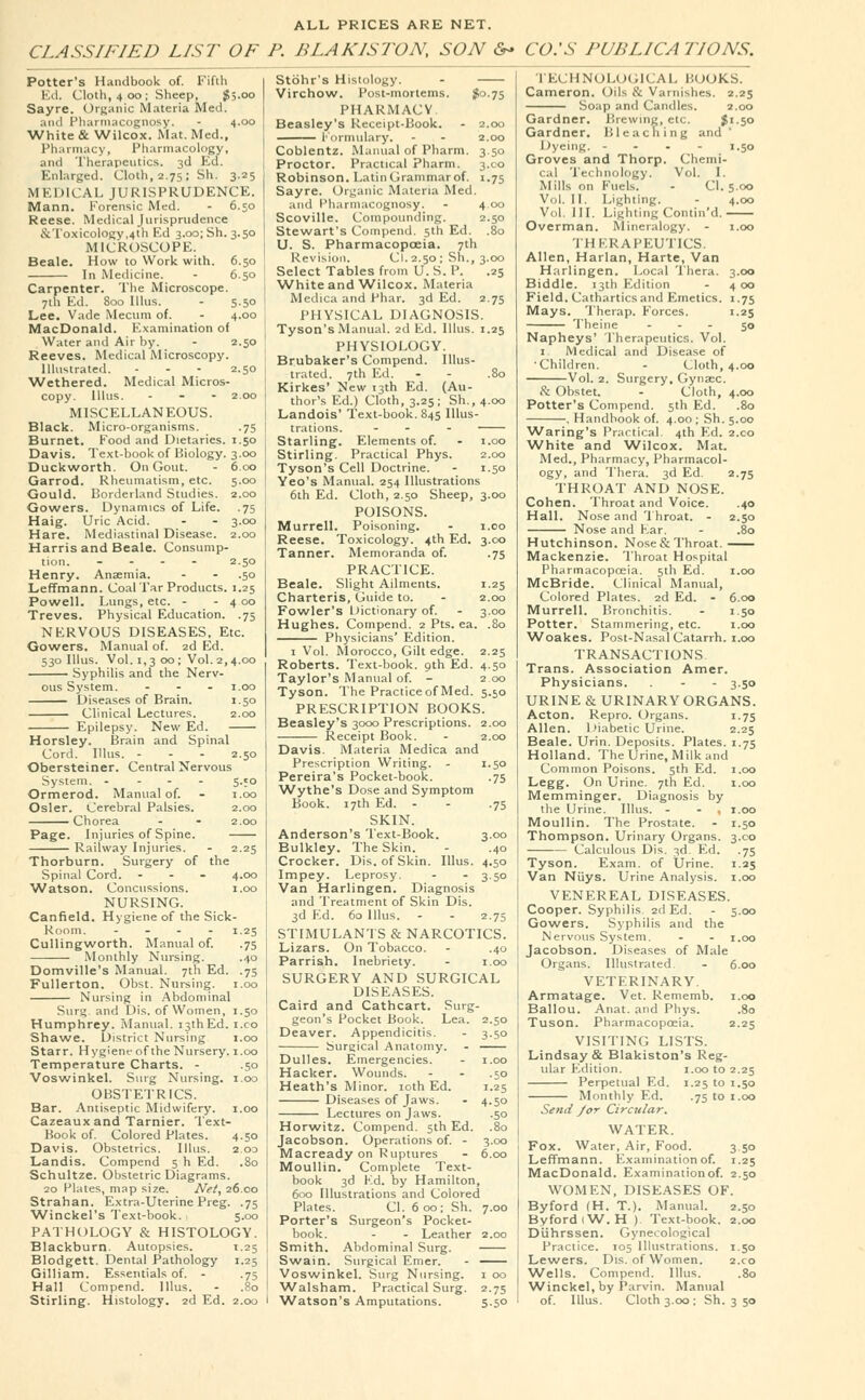 ALL PRICES ARE NET. CLASSIFIED LIST OF P. BLAKISTON, SON &* CO.'S PUBLICATIONS. Potter's Handbook of. Fifth Ed. Cloth, 400; Sheep, $5.00 Sayre. Organic Materia Med. and Pharmacognosy. - 4.00 White & Wilcox. Mat. Med., Pharmacy, Pharmacology, and Therapeutics. 3d Ed. Enlarged. Cloth, 2.75; Sh. 3.25 MEDICAL JURISPRUDENCE. Mann. Forensic Med. - 6.50 Reese. Medical Jurisprudence ^Toxicology,4th Ed 3.00; Sh. 3.50 MICROSCOPE. Beale. How to Work with. 6.50 In Medicine. - 6.50 Carpenter. The Microscope. 7th Ed. 800 Illus. - 5.50 Lee. Vade Mecum of. - 4.00 MacDonald. Examination of Water and Air by. - 2.50 Reeves. Medical Microscopy. Illustrated. - - - 2.50 Wethered. Medical Micros- copy. Illus. ... 2.00 MISCELLANEOUS. Black. Micro-organisms. .75 Burnet. Food and Dietaries. 1.50 Davis. Text-book of Biology. 3.00 Duckworth. On Gout. - 6.00 Garrod. Rheumatism, etc. 5.00 Gould. Borderland Studies. 2.00 Gowers. Dynamics of Life. .75 Haig. Uric Acid. - - 3.00 Hare. Mediastinal Disease. 2.00 Harris and Beale. Consump- tion. .... 2.50 Henry. Anaemia. - - .50 Leffmann. Coal Tar Products. 1.25 Powell. Lungs, etc. - - 4 00 Treves. Physical Education. .75 NERVOUS DISEASES. Etc. Gowers. Manual of. 2d Ed. 530 Illus. Vol. 1,3 00 ; Vol. 2,4.00 Syphilis and the Nerv- ous System. - 1.00 Diseases of Brain. 1.50 Clinical Lectures. 2.00 Epilepsy. New Ed. Horsley. Brain and Spinal Cord. Illus. ... 2.50 Obersteiner. Central Nervous System. - 5.50 Ormerod. Manual of. - 1.00 Osier. Cerebral Palsies. 2.00 Chorea - - 2.00 Page. Injuries of Spine. Railway Injuries. - 2.25 Thorburn. Surgery of the Spinal Cord. ... 4.00 Watson. Concussions. 1.00 NURSING. Canfield. Hygiene of the Sick- Room. .... 1.25 Cullingworth. Manual of. .75 Monthly Nursing. .40 Domville's Manual. 7th Ed. .75 Fullerton. Obst. Nursing. 1.00 Nursing in Abdominal Surg, and Dis. of Women, 1.50 Humphrey. Manual. i3thEd. i.co Shawe. District Nursing 1.00 Starr. Hygiene of the Nursery. 1.00 Temperature Charts. - .50 Voswinkel. Surg Nursing. 1.00 OBSTETRICS. Bar. Antiseptic Midwifery. 1.00 Cazeauxand Tarnier. Text- Book of. Colored Plates. 4.50 Davis. Obstetrics. Illus. 203 Landis. Compend 5 h Ed. .80 Schultze. Obstetric Diagrams. 20 Plates, map size. Net, 26.00 Strahan. Extra-Uterine Preg. .75 Winckel's Text-book. 5.00 PATHOLOGY & HISTOLOGY. Blackburn. Autopsies. 1.25 Blodgett. Dental Pathology 1.25 Gilliam. Essentials of. - .75 Hall Compend. Illus. - .80 50 75 --5 75 *s Stohr's Histology. - Virchow. Post-mortems. $0.75 PHARMACY Beasley's Receipt-Book. - 2 Formulary. - - 2 Coblentz. Manual of Pharm. 3 Proctor. Practical Pharm. 3 Robinson. Latin Grammar of. 1 Sayre. Organic Materia Med. and Pharmacognosy. - 4 Scoville. Compounding. 2 Stewart's Compend. 5th Ed. U. S. Pharmacopoeia. 7th Revision. Cl. 2.50 ; Sh., 3 Select Tables from U. S. P. White and Wilcox. Materia Medica and Phar. 3d Ed. 2 PHYSICAL DIAGNOSIS. Tyson's Manual. 2d Ed. Illus. 1 PHYSIOLOGY. Brubaker's Compend. Illus- trated. 7th Ed. - - .80 Kirkes' New 13th Ed. (Au- thor's Ed.) Cloth, 3.25; Sh., 4.00 Landois' Text-book. 845 Illus- trations. - - Starling. Elements of. - 1.00 Stirling. Practical Phys. 2.00 Tyson's Cell Doctrine. - 1.50 Yeo's Manual. 254 Illustrations 6th Ed. Cloth, 2.50 Sheep, 3.00 POISONS. Murrell. Poisoning. - 1.00 Reese. Toxicology. 4th Ed. 3.00 Tanner. Memoranda of. .75 PRACTICE. Beale. Slight Ailments. 1.25 Charteris, Guide to. - 2.00 Fowler's Dictionary of. - 3.00 Hughes. Compend. 2 Pts. ea. .80 Physicians' Edition. 1 Vol. Morocco, Gilt edge. 2.25 Roberts. Text-book. 9th Ed. 4.50 Taylor's Manual of. - 200 Tyson. The Practice of Med. 5.50 PRESCRIPTION BOOKS. Beasley's 3000 Prescriptions. 2.00 Receipt Book. - 2.00 Davis. Materia Medica and Prescription Writing. - 1.50 Pereira's Pocket-book. .75 Wythe's Dose and Symptom Book. 17th Ed. - - .75 SKIN. Anderson's Text-Book. 3.00 Bulkley. The Skin. - .40 Crocker. Dis. of Skin. Illus. 4.50 Impey. Leprosy. - - 3.50 Van Harlingen. Diagnosis and Treatment of Skin Dis. 3d Ed. 60 Illus. - - 2.75 STIMULANTS & NARCOTICS. Lizars. On Tobacco. - .40 Parrish. Inebriety. - 1.00 SURGERY AND SURGICAL DISEASES. Caird and Cathcart. Surg- geon's Pocket Book. Lea Deaver. Appendicitis. Surgical Anatomy. Dulles. Emergencies. Hacker. Wounds. - - .50 Heath's Minor. 10th Ed. Diseases of Jaws. - 4.50 Lectures on Jaws. Horwitz. Compend. 5th Ed. Jacobson. Operations of. - 3 Macready on Ruptures - 6 Moullin. Complete Text- book 3d Fd. by Hamilton, 600 Illustrations and Colored Plates. Cl. 600; Sh. 7.00 Porter's Surgeon's Pocket- book. - - Leather 2.00 Smith. Abdominal Surg. Swain. Surgical Emer. - Voswinkel. Surg Nursing. 1 00 Walsham. Practical Surg. 2.75 TECHNOLOGICAL BOOKS. Cameron. Oils & Varnishes. 2.25 Soap and Candles. 2.00 Gardner. Brewing, etc. $1.50 Gardner. Bleaching and ' Dyeing. - 1.50 Groves and Thorp. Chemi- cal Technology. Vol. I. Mills on Fuels. - Cl. 5.00 Vol. II. Lighting. - 4.00 Vol. III. Lighting Contin'd. Overman. Mineralogy. - 1.00 THERAPEUTICS. Allen, Harlan, Harte, Van Harlingen. Local Thera. 3.00 Biddle. 13th Edition - 4 00 Field. Cathartics and Emetics. 1.75 Mays. Therap. Forces. 1.25 Theine - - - 50 Napheys' Therapeutics. Vol. 1. Medical and Disease of 'Children. - Cloth, 4.00 Vol. 2. Surgery, Gynaec. & Obstet. - Cloth, 4.00 Potter's Compend. 5th Ed. .80 . Handbook of. 4.00 ; Sh. 5.00 Waring's Practical. 4th Ed. 2.co White and Wilcox. Mat. Med., Pharmacy, Pharmacol- ogy, and Thera. 3d Ed. 2.75 THROAT AND NOSE. Cohen. Throat and Voice. .40 Hall. Nose and Throat. - 2.50 Nose and Far. - .80 Hutchinson. Nose&Throat. Mackenzie. Throat Hospital Pharmacopoeia. 5th Ed. 1.00 McBride. Clinical Manual, Colored Plates. 2d Ed. - 6.00 Murrell. Bronchitis. - 1.50 Potter. Stammering, etc. 1.00 Woakes. Post-Nasal Catarrh. 1.00 TRANSACTIONS. Trans. Association Amer. Physicians. . - - 3.50 URINE & URINARY ORGANS. Acton. Repro. Organs. 1.75 Allen. Diabetic Urine. 2.25 Beale. Urin. Deposits. Plates. 1.75 Holland. The Urine, Milk and Common Poisons. 5th Ed. 1.00 Legg. On Urine. 7th Ed. 1.00 Memminger. Diagnosis by the Urine. Illus. - - , 1.00 Moullin. The Prostate. - 1.50 Thompson. Urinary Organs. 3.00 Calculous Dis. 3d. Ed. .75 Tyson. Exam, of Urine. 1.25 Van Niiys. Urine Analysis. 1.00 VENEREAL DISEASES. Cooper. Syphilis 2d Ed. - 5.00 Gowers. Syphilis and the Nervous System. - - 1.00 Jacobson. Diseases of Male Organs. Illustrated - 6.00 VETERINARY. Armatage. Vet. Rememb. 1.00 Ballou. Anat. and Phys. .80 Tuson. Pharmacopoeia. 2.25 VISITING LISTS. Lindsay & Blakiston's Reg- ular Edition. 1.00 to 2.25 Perpetual Ed. 1.25 to 1.50 Monthly Ed. .75 to 1.00 Send /or Circular. WATER. Fox. Water, Air, Food. 3 50 Leffmann. Examination of. 1.25 MacDonald. Examination of. 2.50 WOMEN, DISEASES OF. Byford (H. T.). Manual. 2.50 ByfordiW.H ). Text-book. 2.00 Duhrssen. Gynecological Practice. 105 Illustrations. 1.50 Lewers. Dis. of Women. 2.co Wells. Compend. Illus. .80 Winckel, by Parvin. Manual