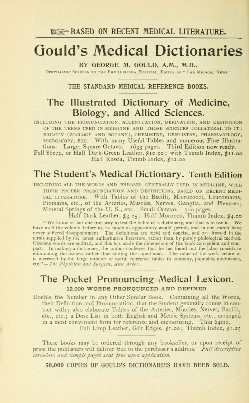 1P3=» BASED ON RECENT MEDICAL LITERATURE. Gould's Medical Dictionaries BY GEORGE M. GOULD, A.M., M.D., Ophthalmic Surgeon to the Philadelphia Hospital, Editor of The Medical News. THE STANDARD MEDICAL REFERENCE BOOKS. The Illustrated Dictionary of Medicine, Biology, and Allied Sciences. INCLUDING THE PRONUNCIATION, ACCENTUATION, DERIVATION, AND DEFINITION OF THE TERMS USED IN MEDICINE AND THOSE SCIENCES COLLATERAL TO IT: BIOLOGY (ZOOLOGY AND BOTANY), CHEMISTRY, DENTISTRY, PHARMACOLOGY, microscopy, etc. With many Useful Tables and numerous Fine Illustra- tions. Large, Square Octavo. 1633 pages. Third Edition now ready. Full Sheep, or Half Dark-Green Leather, $10.00; with Thumb Index, $11.00 Half Russia, Thumb Index, $12.00 The Student's Medical Dictionary. Tenth Edition INCLUDING ALL THE WORDS AND PHRASES GENERALLY USED IN MEDICINE, WITH THEIR PROPER PRONUNCIATION AND DEFINITIONS, BASED ON RECENT MEDI- CAL literature. With Tables of the Bacilli, Micrococci, Leucomains, Ptomains, etc., of the Arteries, Muscles, Nerves, Ganglia, and Plexuses; Mineral Springs of the U. S., etc. Small Octavo. 700 pages. Half Dark Leather, $3.25 ; Half Morocco, Thumb Index, $4.00  We know of but one true way to test the value of a dictionary, and that is to use it. We have used the volume before us, as much as opportunity would permit, and in our search have never suffered disappointment. The definitions are lucid and concise, and are framed in the terms supplied by the latest authoritative literature, rather than by purely philological method. Obsolete words are omitted, and this has made the dimensions of the book convenient and com pact. In making a dictionary, the author confesses that he has found out the labor consists in eliminating the useless, rather than adding the superfluous. The value of the work before us is increased by the large number of useful reference tables in anatomy, ptomains, micrococci, etc.—The Physician and Surgeon, Ann Arbor. The Pocket Pronouncing; Medical Lexicon. 12,000 WORDS PRONOUNCED AND DEFINED. Double the Number in any Other Similar Book. Containing all the Words, their Definition and Pronunciation, that the Student generally comes in con- tact with; also elaborate Tables of the Arteries, Muscles, Nerves, Bacilli, etc., etc.; a Dose List in both English and Metric Systems, etc., arranged in a most convenient form for reference and memorizing. Thin 641110. Full Limp Leather, Gilt Edges, $1.00; Thumb Index, $1.25 These books may be ordered through any bookseller, or upon receipt of price the publishers will deliver free to the purchaser's address. Full descriptive circulars and sample pages sent free upon application. 50,000 COPIES OF GOULD'S DICTIONARIES HAVE BEEN SOLD.