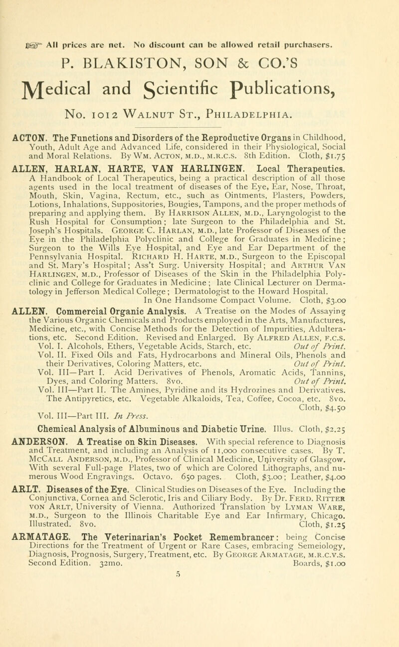 All prices are net. No discount can be allowed retail purchasers. P. BLAKISTON, SON & CO.'S jyjedical and Scientific publications, No. 1012 Walnut St., Philadelphia. ACTON. The Functions and Disorders of the Reproductive Organs in Childhood, Youth, Adult Age and Advanced Life, considered in their Physiological, Social and Moral Relations. By Wm. Acton, m.d., m.r.c.s. 8th Edition. Cloth, $1.75 ALLEN, HARLAN, HARTE, VAN HARLINGEN. Local Therapeutics. A Handbook of Local Therapeutics, being a practical description of all those agents used in the local treatment of diseases of the Eye, Ear, Nose, Throat, Mouth, Skin, Vagina, Rectum, etc., such as Ointments, Plasters, Powders, Lotions, Inhalations, Suppositories, Bougies, Tampons, and the proper methods of preparing and applying them. By Harrison Allen, m.d., Laryngologist to the Rush Hospital for Consumption; late Surgeon to the Philadelphia and St. Joseph's Hospitals. George C. Harlan, m.d., late Professor of Diseases of the Eye in the Philadelphia Polyclinic and College for Graduates in Medicine; Surgeon to the Wills Eye Hospital, and Eye and Ear Department of the Pennsylvania Hospital. Richard H. Harte, m.d., Surgeon to the Episcopal and St. Mary's Hospital; Ass't Surg. University Hospital; and Arthur Van Harlingen, m.d., Professor of Diseases of the Skin in the Philadelphia Poly- clinic and College for Graduates in Medicine ; late Clinical Lecturer on Derma- tology in Jefferson Medical College; Dermatologist to the Howard Hospital. In One Handsome Compact Volume. Cloth, $3.00 ALLEN. Commercial Organic Analysis. A Treatise on the Modes of Assaying the Various Organic Chemicals and Products employed in the Arts, Manufactures, Medicine, etc., with Concise Methods for the Detection of Impurities, Adultera- tions, etc. Second Edition. Revised and Enlarged. By Alfred Allen, f.c.S. Vol. I. Alcohols, Ethers, Vegetable Acids, Starch, etc. Out of Print. Vol. II. Fixed Oils and Fats, Hydrocarbons and Mineral Oils, Phenols and their Derivatives, Coloring Matters, etc. Out of Print. Vol. Ill—Part I. Acid Derivatives of Phenols, Aromatic Acids, Tannins, Dyes, and Coloring Matters. 8vo. Out of Print. Vol. Ill—Part II. The Amines, Pyridine and its Hydrozines and Derivatives. The Antipyretics, etc. Vegetable Alkaloids, Tea, Coffee, Cocoa, etc. 8vo. Cloth, $4.50 Vol. Ill—Part III. In Press. Chemical Analysis of Albuminous and Diabetic Urine. Illus. Cloth, $2.25 ANDERSON. A Treatise on Skin Diseases. With special reference to Diagnosis and Treatment, and including an Analysis of 11,000 consecutive cases. By T. McCall Anderson, m.d., Professor of Clinical Medicine, University of Glasgow. With several Full-page Plates, two of which are Colored Lithographs, and nu- merous Wood Engravings. Octavo. 650 pages. Cloth, $3.00; Leather, $4.00 ARLT. Diseases of the Eye. Clinical Studies on Diseases of the Eye. Including the Conjunctiva, Cornea and Sclerotic, Iris and Ciliary Body. By Dr. Ferd. Ritter von Arlt, University of Vienna. Authorized Translation by Lyman Ware, m.d., Surgeon to the Illinois Charitable Eye and Ear Infirmary, Chicago. Illustrated. 8vo. Cloth, $1.25 ARMATAGE. The Veterinarian's Pocket Remembrancer: being Concise Directions for the Treatment of Urgent or Rare Cases, embracing Semeiology, Diagnosis, Prognosis, Surgery, Treatment, etc. By George Armatage, m.r.c.v.s. Second Edition. 32mo. Boards, $1.00