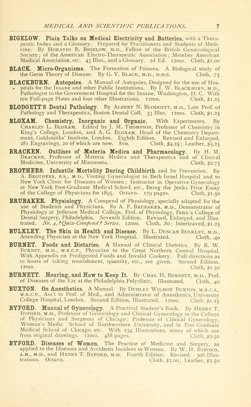 BIGELOW. Plain Talks on Medical Electricity and Batteries, with a Thera- peutic Index and a Glossary. Prepared for Practitioners and Students of Medi- cine. By Horatio R. Bigelow, m.d., Fellow of the British Gynaecological Society; of the American Electro-Therapeutic Association ; Member American Medical Association, etc. 43 Illus., and a Glossary. 2d Ed. i2mo. Cloth, $1.00 BLACK. Micro-Organisms. The Formation of Poisons. A Biological study of the Germ Theory of Disease. By G. V. Black, m.d., d.d.s. Cloth, .75 BLACKBURN. Autopsies. A Manual of Autopsies, Designed for the use of Hos- • pitals for the Insane and other Public Institutions. By I. W. Blackburn, m.d., Pathologist to the Government Hospital for the Insane, Washington, D. C. With ten Full-page Plates and four other Illustrations. i2mo. Cloth, $1.25 BLODGETT'S Dental Pathology. By Albert N. Blodgett, m.d., Late Prof, of Pathology and Therapeutics, Boston Dental Coll. 33 Illus. i2mo. Cloth, $1.25 BLOXAM. Chemistry, Inorganic and Organic. With Experiments. By Charles L. Bloxam. Edited by J. M. Thompson, Professor of Chemistry in King's College, London, and A. G. Bloxam, Head of the Chemistry Depart- ment, Goldsmiths' Institute, London. Eighth Edition. Revised and Enlarged. 281 Engravings, 20 of which are new. 8vo. Cloth, $4.25 ; Leather, $5.25 BRACKEN. Outlines of Materia Medica and Pharmacology. By H. M. Bracken, Professor of Materia Medica and Therapeutics and of Clinical Medicine, University of Minnesota. Cloth, $2.75 BROTHERS. Infantile Mortality During Childbirth and Its Prevention. By A. Brothers, b.s., m.d., Visiting Gynecologist to Beth Israel Hospital and to New York Clinic for Diseases of Women ; Instructor in Operative Gynecology at New York Post-Graduate Medical School, etc., Being the Jenks Prize Essay of the College of Physicians for 1895. Octavo. 179 pages. Cloth, $1.50 BRTJBAKER. Physiology. A Compend of Physiology, specially adapted for the use of Students and Physicians. By A. P. Brubaker, m.d., Demonstrator of Physiology at Jefferson Medical College, Prof, of Physiology, Penn'a College of Dental Surgery, Philadelphia. Seventh Edition. Revised, Enlarged, and Illus- trated. No. 4,?Quiz-Compend? Series. i2mo. Cloth, .80; Interleaved, $1.25 BTJLKLEY. The Skin in Health and Disease. By L. Duncan Bulkley, m.d., Attending Physician at the New York Hospital. Illustrated. Cloth, .40 BURNET. Foods and Dietaries. A Manual of Clinical Dietetics. By R. W. Burnet, m.d., m.r.c.p., Physician to the Great Northern Central Hospital. With Appendix on Predigested Foods and Invalid Cookery. Full directions as to hours of taking nourishment, quantity, etc., are given. Second Edition. i2mo. Cloth, $1.50 BURNETT. Hearing, and How to Keep It. By Chas. H. Burnett, m.d., Prof, of Diseases of the Ear at the Philadelphia Polyclinic. Illustrated. Cloth. .40 BUXTON. On Anesthetics. A Manual. By Dudley Wilmot Buxton, m.r.c.s., m.r.c.p., Ass't to Prof, of Med., and Administrator of Anesthetics, University College Hospital, London. Second Edition, Illustrated. i2mo. Cloth, $1.25 BYFORD. Manual of Gynecology. A Practical Student's Book. By Henry T. Byford, m.d., Professor of Gynecology and Clinical Gynecology in the College of Physicians and Surgeons of Chicago; Professor of Clinical Gynecology, Woman's Medic School of Northwestern University, and in Post Graduate Medical School of Chicago, etc. With 234 Illustrations, many of which are from original drawings. i2mo. 488 pages. Cloth, $2.50 BYFORD. Diseases Of Women. The Practice of Medicine and Surgery, as applied to the Diseases and Accidents Incident to Women. By W. H. Byford, a.m., m.d., and Henry T. Byford, m.d. Fourth Edition. Revised. 306 Illus- trations. Octavo. Cloth, $2.00; Leather, $2.50