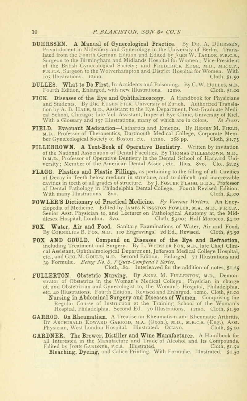 DUHRSSEN. A Manual of Gynecological Practice. By Dr. A. Duhrssen, Privat-docent in Midwifery and Gynecology in the University of Berlin. Trans- lated from the Fourth German Edition and Edited by John \Y. Taylor, f.r.c.s., Surgeon to the Birmingham and Midlands Hospital for Women ; Vice-President of the British Gynecological Society ; and Frederick Edge, m.d., m.r.c.p., F.R.C.S., Surgeon to the Wolverhampton and District Hospital for Women. With 105 Illustrations. 121110. Cloth, 51.50 DULLES. What to Do First, In Accidents and Poisoning. By C. W. Dulles, m.d. Fourth Edition, Enlarged, with new Illustrations. i2mo. Cloth. 51.00 FICK. Diseases of the Eye and Ophthalmoscopy. A Handbook for Physicians and Students. By Dr. Eugen Fick, University of Zurich. Authorized Transla- tion by A. B. Hale, m d., Assistant to the Eye Department, Post-Graduate Medi- cal School, Chicago; late Vol. Assistant, Imperial Eye Clinic, University of Kiel. With a Glossary and 157 Illustrations, many of which are in colors. In Press. FIELD. Evacuant Medication—Cathartics and Emetics. By Henry M. Field, m.d., Professor of Therapeutics, Dartmouth Medical College, Corporate Mem- ber Gynaecological Society of Boston, etc. i2mo. 288 pp. Cloth, §1.75 FILLEBROWN. A Text-Book of Operative Dentistry. Written by invitation of the National Association of Dental Faculties. By Thomas Fillebrown, m.d., d.m.d., Professor of Operative Dentistry in the Dental School of Harvard Uni- versity; Member of the American Dental Assoc, etc. Illus. 8vo. Clo., S2.25 FLAGG. Plastics and Plastic Fillings, as pertaining to the filling of all Cavities of Decay in Teeth below medium in structure, and to difficult and inaccessible cavities in teeth of all grades of structure. By J. Foster Flagg, d.d.s., Professor of Dental Pathology in Philadelphia Dental College. Fourth Revised Edition. With many Illustrations. 8vo. Cloth, $4.00 FOWLER'S Dictionary of Practical Medicine. By Various Writers. An Ency- clopedia of Medicine. Edited by James Kingston Fowler, m.a., m.d., f.r.c.p., Senior Asst. Physician to, and Lecturer on Pathological Anatomy at, the Mid- dlesex Hospital, London. 8vo. Cloth, 33.00; Half Morocco, $4.00 FOX. Water, Air and Food. Sanitary Examinations of Water, Air and Food. By Cornelius B. Fox, m.d. no Engravings. 2d Ed., Revised. Cloth, $3.50 FOX AND GOULD. Compend on Diseases of the Eye and Refraction, including Treatment and Surgery. By L. Webster Fox, m.d., late Chief Clini- cal Assistant, Ophthalmological Department, Jefferson Medical College Hospital, etc., and Geo. M. Gould, m.d. Second Edition. Enlarged. 71 Illustrations and 39 Formulee. Being No. 8, ? Quiz- Compend ? Series. Cloth, .80. Interleaved for the addition of notes, Si.25 FULLERTON. Obstetric Nursing. By Anna M. Fullerton, m.d., Demon- strator of Obstetrics in the Woman's Medical College; Physician in charge of, and Obstetrician and Gynecologist to, the Woman's Hospital, Philadelphia, etc. 40 Illustrations. Fourth Edition. Revised and Enlarged. i2mo. Cloth, 51x0 Nursing in Abdominal Surgery and Diseases of Women. Comprising the Regular Course of Instruction at the Training School of the Woman's Hospital, Philadelphia. Second Ed. 70 Illustrations. i2mo. Cloth, 51.50 GA.RR0D. On Rheumatism. A Treatise on Rheumatism and Rheumatic Arthritis. By Archibald Edward Gakrod, m.a. (Oxon.), m.d., m.r.c.s. (Eng.), Asst. Physician, West London Hospital. Illustrated. Octavo. Cloth, 55.00 GARDNER. The Brewer, Distiller and Wine Manufacturer. A Handbook for all Interested in the Manufacture and Trade of Alcohol and Its Compounds. Edited by John Gardner, f.c.s. Illustrated. Cloth, S1.50 Bleaching, Dyeing, and Calico Printing. With Formulae. Illustrated. Si.50