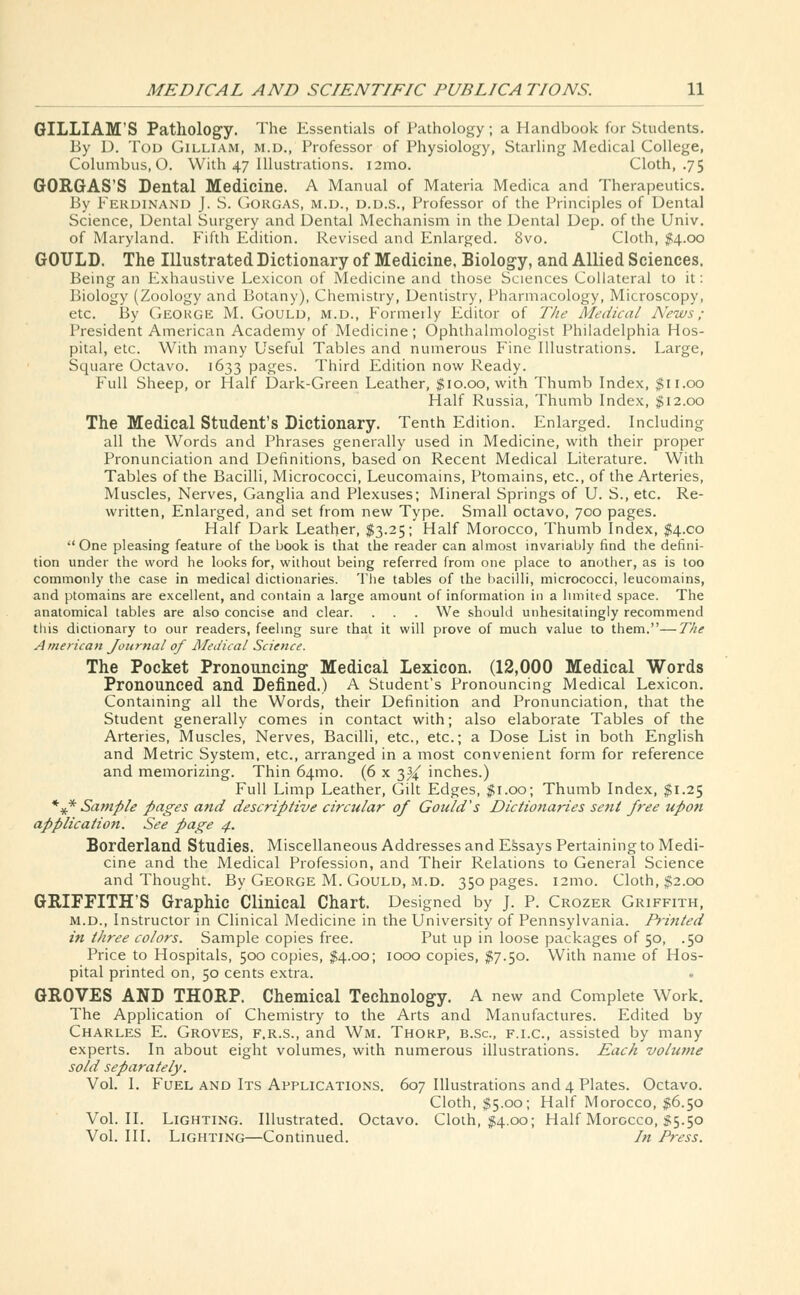 GILLIAM'S Pathology. The Essentials of Pathology; a Handbook for Students. By D. Tod Gilliam, m.d., Professor of Physiology, Starling Medical College, Columbus, 0. With 47 Illustrations. i2mo. Cloth, .75 GORGAS'S Dental Medicine. A Manual of Materia Medica and Therapeutics. By Ferdinand J. S. Gorgas, m.d., d.d.s., Professor of the Principles of Dental Science, Dental Surgery and Dental Mechanism in the Dental Dep. of the Univ. of Maryland. Fifth Edition. Revised and Enlarged. 8vo. Cloth, #4.00 GOULD. The Illustrated Dictionary of Medicine, Biology, and Allied Sciences. Being an Exhaustive Lexicon of Medicine and those Sciences Collateral to it: Biology (Zoology and Botany), Chemistry, Dentistry, Pharmacology, Microscopy, etc. By Geokge M. Gould, m.d., Formeily Editor of The Medical News ; President American Academy of Medicine; Ophthalmologist Philadelphia Hos- pital, etc. With many Useful Tables and numerous Fine Illustrations. Large, Square Octavo. 1633 pages. Third Edition now Ready. Full Sheep, or Half Dark-Green Leather, $10.00, with Thumb Index, $11.00 Half Russia, Thumb Index, $12.00 The Medical Student's Dictionary. Tenth Edition. Enlarged. Including all the Words and Phrases generally used in Medicine, with their proper Pronunciation and Definitions, based on Recent Medical Literature. With Tables of the Bacilli, Micrococci, Leucomains, Ptomains, etc., of the Arteries, Muscles, Nerves, Ganglia and Plexuses; Mineral Springs of U. S., etc. Re- written, Enlarged, and set from new Type. Small octavo, 700 pages. Half Dark Leather, $3.25; Half Morocco, Thumb Index, $4.00 One pleasing feature of the book is that the reader can almost invariably find the defini- tion under the word he looks for, without being referred from one place to another, as is too commonly the case in medical dictionaries. The tables of the bacilli, micrococci, leucomains, and ptomains are excellent, and contain a large amount of information in a limited space. The anatomical tables are also concise and clear. . . . We should unhesitatingly recommend this dictionary to our readers, feeling sure that it will prove of much value to them.—The American Journal of Medical Science. The Pocket Pronouncing Medical Lexicon. (12,000 Medical Words Pronounced and Defined.) A Student's Pronouncing Medical Lexicon. Containing all the Words, their Definition and Pronunciation, that the Student generally comes in contact with; also elaborate Tables of the Arteries, Muscles, Nerves, Bacilli, etc., etc.; a Dose List in both English and Metric System, etc., arranged in a most convenient form for reference and memorizing. Thin 641110. (6 x 3^ inches.) Full Limp Leather, Gilt Edges, $1.00; Thumb Index, $1.25 *V* Sample pages and descriptive circular of Gould's Dictionaries sent free upon application. See page 4. Borderland Studies. Miscellaneous Addresses and Essays Pertaining to Medi- cine and the Medical Profession, and Their Relations to General Science and Thought. By George M. Gould, m.d. 350 pages. 121110. Cloth, $2.00 GRIFFITH'S Graphic Clinical Chart. Designed by J. P. Crozer Griffith, m.d., Instructor in Clinical Medicine in the University of Pennsylvania. Printed in three colors. Sample copies free. Put up in loose packages of 50, .50 Price to Hospitals, 500 copies, $4.00; 1000 copies, $7.50. With name of Hos- pital printed on, 50 cents extra. GROVES AND THORP. Chemical Technology. A new and Complete Work. The Application of Chemistry to the Arts and Manufactures. Edited by Charles E. Groves, f.r.s., and Wm. Thorp, b.Sc, f.i.c., assisted by many experts. In about eight volumes, with numerous illustrations. Each volume sold separately. Vol. I. Fuel and Its Applications. 607 Illustrations and 4 Plates. Octavo. Cloth, $5.00; Half Morocco, $6.50 Vol.11. Lighting. Illustrated. Octavo. Cloth, $4.00; Half Morocco, §5.50 Vol. III. Lighting—Continued. In Press.