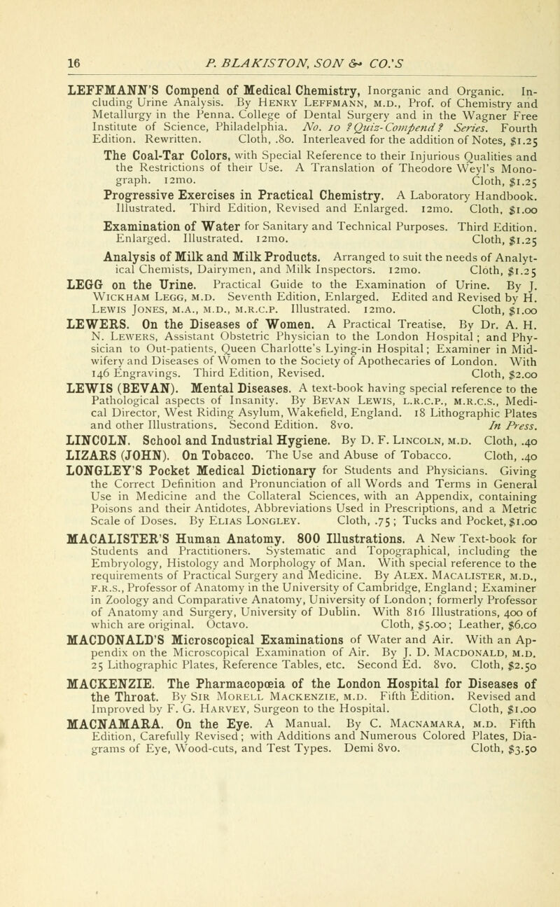 LEFFMANN'S Compend of Medical Chemistry, Inorganic and Organic. In- cluding Urine Analysis. By Henry Leffmann, m.d., Prof, of Chemistry and Metallurgy in the Penna. College of Dental Surgery and in the Wagner Free Institute of Science, Philadelphia. No. 10 ?Quiz-Compendt Series. Fourth Edition. Rewritten. Cloth, .80. Interleaved for the addition of Notes, $1.25 The Coal-Tar Colors, with Special Reference to their Injurious Qualities and the Restrictions of their Use. A Translation of Theodore Weyl's Mono- graph. i2mo. Cloth, $1.25 Progressive Exercises in Practical Chemistry. A Laboratory Handbook. Illustrated. Third Edition, Revised and Enlarged. i2mo. Cloth, $1.00 Examination of Water for Sanitary and Technical Purposes. Third Edition. Enlarged. Illustrated. i2mo. Cloth, $1.25 Analysis of Milk and Milk Products. Arranged to suit the needs of Analyt- ical Chemists, Dairymen, and Milk Inspectors. 121110. Cloth, $1.25 LEGG on the Urine. Practical Guide to the Examination of Urine. By J. Wickham Legg, m.d. Seventh Edition, Enlarged. Edited and Revised by H. Lewis Jones, m.a., m.d., m.r.c.p. Illustrated. i2mo. Cloth, $1.00 LEWERS. On the Diseases of Women. A Practical Treatise. By Dr. A. H. N. Lewers, Assistant Obstetric Physician to the London Hospital; and Phy- sician to Out-patients, Queen Charlotte's Lying-in Hospital; Examiner in Mid- wifery and Diseases of Women to the Society of Apothecaries of London. With 146 Engravings. Third Edition, Revised. Cloth, $2.00 LEWIS (BEVAN). Mental Diseases. A text-book having special reference to the Pathological aspects of Insanity. By Bevan Lewis, l.r.c.p., m.r.c.s., Medi- cal Director, West Riding Asylum, Wakefield, England. 18 Lithographic Plates and other Illustrations. Second Edition. 8vo. In Press. LINCOLN. School and Industrial Hygiene. By D. F. Lincoln, m.d. Cloth, .40 LIZARS (JOHN). On Tobacco. The Use and Abuse of Tobacco. Cloth, .40 LONGLEY'S Pocket Medical Dictionary for Students and Physicians. Giving the Correct Definition and Pronunciation of all Words and Terms in General Use in Medicine and the Collateral Sciences, with an Appendix, containing Poisons and their Antidotes, Abbreviations Used in Prescriptions, and a Metric Scale of Doses. By Elias Longley. Cloth, .75 ; Tucks and Pocket, $1.00 MACALISTER'S Human Anatomy. 800 Illustrations. A New Text-book for Students and Practitioners. Systematic and Topographical, including the Embryology, Histology and Morphology of Man. With special reference to the requirements of Practical Surgery and Medicine. By Alex. Macalister, m.d., f.r.s., Professor of Anatomy in the University of Cambridge, England; Examiner in Zoology and Comparative Anatomy, University of London; formerly Professor of Anatomy and Surgery, University of Dublin. With 816 Illustrations, 400 of which are original. Octavo. Cloth, $5.00; Leather, $6.co MACDONALD'S Microscopical Examinations of Water and Air. With an Ap- pendix on the Microscopical Examination of Air. By J. D. Macdonald, m.d. 25 Lithographic Plates, Reference Tables, etc. Second Ed. 8vo. Cloth, $2.50 MACKENZIE. The Pharmacopoeia of the London Hospital for Diseases of the Throat. By Sir Morell Mackenzie, m.d. Fifth Edition. Revised and Improved by F. G. Harvey, Surgeon to the Hospital. Cloth, $1.00 MACNAMARA. On the Eye. A Manual. By C. Macnamara, m.d. Fifth Edition, Carefully Revised; with Additions and Numerous Colored Plates, Dia- grams of Eye, Wood-cuts, and Test Types. Demi 8vo. Cloth, $3.50