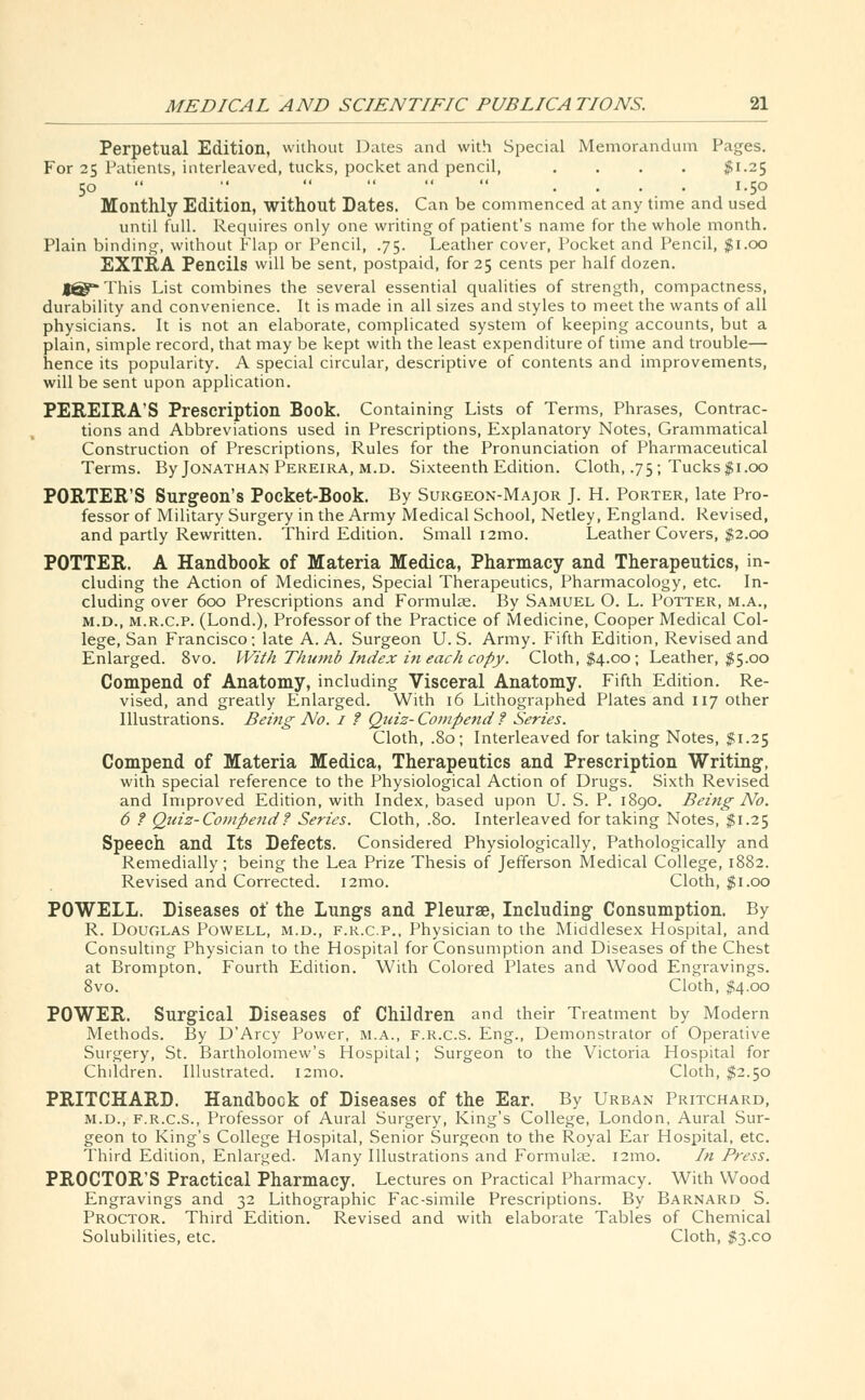 Perpetual Edition, without Dates and with Special Memorandum Pages. For 25 Patients, interleaved, tucks, pocket and pencil, .... $1.25 50   ' .... 1.50 Monthly Edition, without Dates. Can be commenced at any time and used until full. Requires only one writing of patient's name for the whole month. Plain binding, without Flap or Pencil, .75. Leather cover, Pocket and Pencil, $1.00 EXTRA Pencils will be sent, postpaid, for 25 cents per half dozen. J^-This List combines the several essential qualities of strength, compactness, durability and convenience. It is made in all sizes and styles to meet the wants of all physicians. It is not an elaborate, complicated system of keeping accounts, but a plain, simple record, that may be kept with the least expenditure of time and trouble— hence its popularity. A special circular, descriptive of contents and improvements, will be sent upon application. PEREIRA'S Prescription Book. Containing Lists of Terms, Phrases, Contrac- tions and Abbreviations used in Prescriptions, Explanatory Notes, Grammatical Construction of Prescriptions, Rules for the Pronunciation of Pharmaceutical Terms. By Jonathan Pereira, m.d. Sixteenth Edition. Cloth, .75; Tucks $1.00 PORTER'S Surgeon's Pocket-Book. By Surgeon-Major J. H. Porter, late Pro- fessor of Military Surgery in the Army Medical School, Netley, England. Revised, and partly Rewritten. Third Edition. Small i2mo. Leather Covers, $2.00 POTTER. A Handbook of Materia Medica, Pharmacy and Therapeutics, in- cluding the Action of Medicines, Special Therapeutics, Pharmacology, etc. In- cluding over 600 Prescriptions and Formulae. By Samuel O. L. Potter, m.a., m.d., m.r.c.p. (Lond.), Professor of the Practice of Medicine, Cooper Medical Col- lege, San Francisco; late A. A. Surgeon U.S. Army. Fifth Edition, Revised and Enlarged. 8vo. With Thumb Index in each copy. Cloth, $4.00; Leather, $5.00 Compend of Anatomy, including Visceral Anatomy. Fifth Edition. Re- vised, and greatly Enlarged. With 16 Lithographed Plates and 117 other Illustrations. Being No. 1 ? Quiz- Compend ? Series. Cloth, .80; Interleaved for taking Notes, $1.25 Compend of Materia Medica, Therapeutics and Prescription Writing-, with special reference to the Physiological Action of Drugs. Sixth Revised and Improved Edition, with Index, based upon U. S. P. 1890. Being No. 6 ? Quiz-Compend? Series. Cloth, .80. Interleaved for taking Notes, $1.25 Speech and Its Defects. Considered Physiologically, Pathologically and Remedially; being the Lea Prize Thesis of Jefferson Medical College, 1882. Revised and Corrected. i2mo. Cloth, $1.00 POWELL. Diseases of the Lungs and Pleurae, Including Consumption. By R. Douglas Powell, m.d., f.r.c.p., Physician to the Middlesex Hospital, and Consulting Physician to the Hospital for Consumption and Diseases of the Chest at Brompton. Fourth Edition. With Colored Plates and Wood Engravings. 8vo. Cloth, $4.00 POWER. Surgical Diseases of Children and their Treatment by Modern Methods. By D'Arcy Power, M.A., f.r.c.s. Eng., Demonstrator of Operative Surgery, St. Bartholomew's Hospital; Surgeon to the Victoria Hospital for Chddren. Illustrated. i:mo. Cloth, $2.50 PRITCHARD. Handbook of Diseases of the Ear. By Urban Pritchard, m.d., F.R.C.S., Professor of Aural Surgery, King's College, London, Aural Sur- geon to King's College Hospital, Senior Surgeon to the Royal Ear Hospital, etc. Third Edition, Enlarged. Many Illustrations and Formulae. 121110. In Press. PROCTOR'S Practical Pharmacy. Lectures on Practical Pharmacy. With Wood Engravings and 32 Lithographic Fac-simile Prescriptions. By Barnard S. Proctor. Third Edition. Revised and with elaborate Tables of Chemical Solubilities, etc. Cloth, $3x0