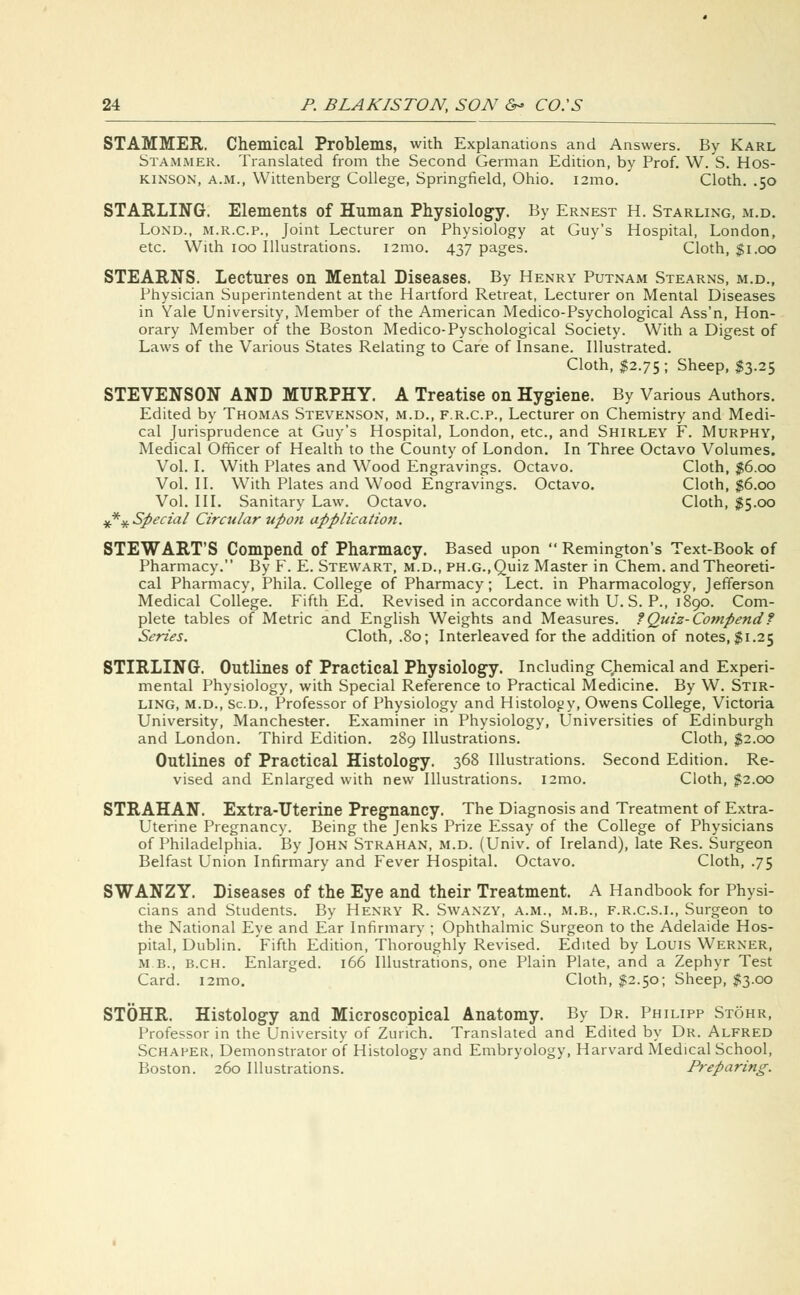 STAMMER. Chemical Problems, with Explanations and Answers. By Karl Stammer. Translated from the Second German Edition, by Prof. W. S. Hos- kinson, a.m., Wittenberg College, Springfield, Ohio. 121110. Cloth. .50 STARLING. Elements of Human Physiology. By Ernest H. Starling, m.d. Lond., m.r.c.p., Joint Lecturer on Physiology at Guy's Hospital, London, etc. With 100 Illustrations. i2mo. 437 pages. Cloth, $1.00 STEARNS. Lectures on Mental Diseases. By Henry Putnam Stearns, m.d., Physician Superintendent at the Hartford Retreat, Lecturer on Mental Diseases in Yale University, Member of the American Medico-Psychological Ass'n, Hon- orary Member of the Boston Medico-Pyschological Society. With a Digest of Laws of the Various States Relating to Care of Insane. Illustrated. Cloth, $2.75 ; Sheep, $3.25 STEVENSON AND MURPHY. A Treatise on Hygiene. By Various Authors. Edited by Thomas Stevenson, m.d., f.r.c.p., Lecturer on Chemistry and Medi- cal Jurisprudence at Guy's Hospital, London, etc., and Shirley F. Murphy, Medical Officer of Health to the County of London. In Three Octavo Volumes. Vol. I. With Plates and Wood Engravings. Octavo. Cloth, $6.00 Vol. II. With Plates and Wood Engravings. Octavo. Cloth, $6.00 Vol. III. Sanitary Law. Octavo. Cloth, $5.00 **# Special Circular upon application. STEWART'S Compend of Pharmacy. Based upon  Remington's Text-Book of Pharmacy. By F. E. Stewart, m.d., ph.g., Quiz Master in Chem. and Theoreti- cal Pharmacy, Phila. College of Pharmacy; Lect. in Pharmacology, Jefferson Medical College. Fifth Ed. Revised in accordance with U. S. P., 1890. Com- plete tables of Metric and English Weights and Measures, tQuiz-Compendt Series. Cloth, .80; Interleaved for the addition of notes, $1.25 STIRLING. Outlines of Practical Physiology. Including Chemical and Experi- mental Physiology, with Special Reference to Practical Medicine. By W. Stir- ling, m.d., Sc.d., Professor of Physiology and Histology, Owens College, Victoria University, Manchester. Examiner in Physiology, Universities of Edinburgh and London. Third Edition. 289 Illustrations. Cloth, $2.00 Outlines of Practical Histology. 368 Illustrations. Second Edition. Re- vised and Enlarged with new Illustrations. i2mo. Cloth, $2.00 STRAHAN. Extra-Uterine Pregnancy. The Diagnosis and Treatment of Extra- Uterine Pregnancy. Being the Jenks Prize Essay of the College of Physicians of Philadelphia. By John Strahan, m.d. (Univ. of Ireland), late Res. Surgeon Belfast Union Infirmary and Fever Hospital. Octavo. Cloth, .75 SWANZY. Diseases of the Eye and their Treatment. A Handbook for Physi- cians and Students. By Henry R. Swanzy, a.m., m.b., f.r.c.s.l, Surgeon to the National Eye and Ear Infirmary ; Ophthalmic Surgeon to the Adelaide Hos- pital, Dublin. 'Fifth Edition, Thoroughly Revised. Edited by Louis Werner, m.b., b.ch. Enlarged. 166 Illustrations, one Plain Plate, and a Zephyr Test Card. i2mo. Cloth, $2.50; Sheep, $3.00 STOHR. Histology and Microscopical Anatomy. By Dr. Philipp Stohr, Professor in the University of Zurich. Translated and Edited by Dr. Alfred Schaper, Demonstrator of Histology and Embryology, Harvard Medical School, Boston. 260 Illustrations. Preparing.