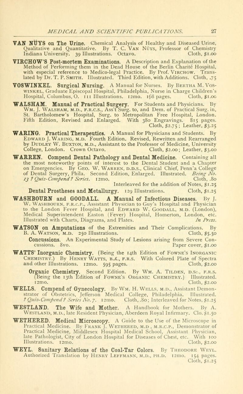 VAN NUYS on The Urine. Chemical Analysis of Healthy and Diseased Urine, Qualitative and Quantitative. By T. C. Van Nuys, Professor of Chemistry Indiana University. 39 Illustrations. Octavo. Cloth, $1.00 VIRCHOWS Post-mortem Examinations. A Description and Explanation of the Method of Performing them in the Dead House of the Berlin Charite Hospital, with especial reference to Medico-legal Practice. By Prof. Virchow. Trans- lated by Dr. T. P. Smith. Illustrated. Third Edition, with Additions. Cloth, .75 VOSWINKEL. Surgical Nursing. A Manual for Nurses. By Bertha M. Vos- winkel, Graduate Episcopal Hospital, Philadelphia, Nurse in Charge Children's Hospital, Columbus, O. m Illustrations. i2mo. 1 (38 pages. Cloth, $1.00 WALSHAM. Manual of Practical Surgery. For Students and Physicians. By Wm. J. Walsham, m.d., f.r.c.s., Ass't Surg, to, and Dem. of Practical Surg, in, St. Bartholomew's Hospital, Surg, to Metropolitan Free Hospital, London. Fifth Edition, Revised and Enlarged. With 380 Engravings. 815 pages. Cloth, $2.75 ; Leather, $3.25 WARING. Practical Therapeutics. A Manual for Physicians and Students. By Edward J. Waring, m.d. Fourth Edition. Revised, Rewritten and Rearranged by Dudley W. Buxton, m.d., Assistant to the Professor of Medicine, University College, London. Crown Octavo. Cloth, $2.00; Leather, $3.00 WARREN. Compend Dental Pathology and Dental Medicine. Containing all the most noteworthy points of interest to the Dental Student and a Chapter on Emergencies. By Geo. W. Warren, d.d.s., Clinical Chief, Penn'a College of Dental Surgery, Phila. Second Edition, Enlarged. Illustrated. Being No. 1 j ? Quiz-Compend? Series. i2mo. Cloth, .80 Interleaved for the addition of Notes, $1.25 Dental Prostheses and Metallurgy. 129 Illustrations. Cloth, $1.25 WASHBOURN and GOODALL. A Manual of Infectious Diseases. By J. W. Washbourn, f.r.c.p., Assistant Physician to Guy's Hospital and Physician to the London Fever Hospital, and Edward W. Goodall, m.d. (London), Medical Superintendent Easton (Fever) Hospital, Homerton, London, etc. Illustrated with Charts, Diagrams, and Plates. In Press. WATSON on Amputations of the Extremities and Their Complications. By B. A. Watson, m.d. 250 Illustrations. Cloth, $5.50 Concussions. An Experimental Study of Lesions arising from Severe Con- cussions. 8vo. Paper cover, $1.00 WATTS' Inorganic Chemistry. (Being the 14th Edition of Fowne's Inorganic Chemistry.) By Henry Watts, b.A., f.r.s. With Colored Plate of Spectra and other Illustrations. i2mo. 595 pages. Cloth, $2.00 Organic Chemistry. Second Edition. By Wm. A. Tilden, d.sc, f.r.s. (Being the 13th Edition of Fowne's Organic Chemistry.) Illustrated. i2mo. Cloth, $2.00 WELLS. Compend of Gynecology. By Wm. H. Wells, m.d., Assistant Demon- strator of Obstetrics, Jefferson Medical College, Philadelphia. Illustrated. ? Quiz- Compend f Series No. 7. 12mo. Cloth, .80; Interleaved for Notes, $1.25 WESTLAND. The Wife and Mother. A Handbook for Mothers. By A. Westland, m.d., late Resident Physician, Aberdeen Royal Infirmary. Clo. $1.50 WETHERED. Medical Microscopy. A Guide to the Use of the Microscope in Practical Medicine. By Frank J. Wethered, m.d , m.r.c.p., Demonstrator of Practical Medicine, Middlesex Hospital Medical School, Assistant Physician, late Pathologist, City of London Hospital for Diseases of Chest, etc. With 100 Illustrations. i2mo. Cloth, $2.00 WEYL. Sanitary Relations of the Coal-Tar Colors. By Theodore Weyl. Authorized Translation by Henry Leffmann, m.d., ph.d. 121110. 154 pages. Cloth, #1.25