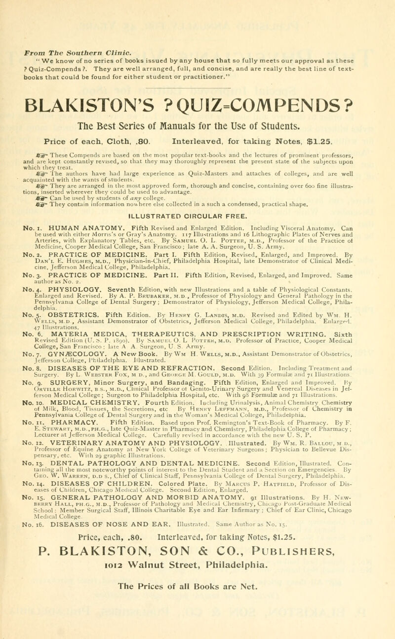 From The Southern Clinic.  We know of no series of books issued by any house that so fully meets our approval as these ? Quiz-Compends ?. They are well arranged, full, and concise, and are really the best line of text- books that could be found for either student or practitioner. BLAKISTON'S ?QUIZ=COMPENDS? The Best Series of Manuals for the Use of Students. Price of each, Cloth, .80. Interleaved, for taking Notes, $1.25. fl3~ These Compemls are based on the most popular text-books and the lectures of prominent professors, and are kept constantly revised, so that they may thoroughly represent the present state of the subjects upon which they treat. j85S=* The authors have had large experience as Quiz-Masters and attaches of colleges, and are well acquainted with the wants of students. -89* They are arranged in the most approved form, thorough and concise, containing over 600 fine illustra- tions, inserted wherever they could be used to advantage. ■ftS Can be used by students of any college. fl®* They contain information nowhere else collected in a such a condensed, practical shape. ILLUSTRATED CIRCULAR FREE. No. I. HUMAN ANATOMY. Fifth Revised and Enlarged Edition. Including Visceral Anatomy. Can be used with either Morris's or Gray's Anatomy. 117 Illustrations and 16 Lithographic Plates of Nerves and Arteries, with Explanatory Tables, etc. By Samuel O. L Potter, m.d., Professor of the Practice of Medicine, Cooper Medical College, San Francisco ; late A. A. Surgeon, U. S. Army. No. 2. PRACTICE OF MEDICINE. Part I. Fifth Edition, Revised, Enlarged, and Improved. By Dan'l E. Hughes, m.d., Physician-in-Chief, Philadelphia Hospital, late Demonstrator of Clinical Medi- cine, Jefferson Medical College, Philadelphia. No. 3. PRACTICE OF MEDICINE. Part II. Fifth Edition, Revised, Enlarged, and Improved. Same author as No. 2. No. 4. PHYSIOLOGY. Seventh Edition, with new Illustrations and a table of Physiological Constants. Enlarged and Revised. By A. P. Bkubaker, m.d , Professor of Physiology and General Pathology in the Pennsylvania College of Dental Surgery ; Demonstrator of Physiology, Jefferson Medical College, Phila- delphia. No. 5. OBSTETRICS. Fifth Edition. By Henry G. Landis, m.d. Revised and Edited by Wm. H. Wells, m.d , Assistant Demonstrator of Obstetrics, Jefferson Medical College, Philadelphia. Enlarged. 47 Illustrations. No. 6. MATERIA MEDICA, THERAPEUTICS, AND PRESCRIPTION WRITING. Sixth Revised Edition (U. S. P. 1890). By Samuel O. L Potter, m.d. Professor of Practice, Cooper Medical College, San Francisco ; late A A Surgeon, U S. Army. No. 7. GYNAECOLOGY. A New Book. ByWin H. Wells, m.d.. Assistant Demonstrator of Obstetrics, Jefferson College, Philadelphia. Illustrated. No. 8. DISEASES OF THE EYE AND REFRACTION. Second Edition. Including Treatment and Surgery. By L Webster Fox, m d., and George M. Gould, m.d. With 39 Formulae and 71 Illustrations. No. 9. SURGERY, Minor Surgery, and Bandaging. Fifth Edition, Enlarged and Improved. By Orville Horwitz, bs., m.d., Clinical Professor ot Genito-Urinary Surgery and Venereal Diseases in Jef- ferson Medical College; Surgeon to Philadelphia Hospital, etc. With 98 Formula and 71 Illustrations. No. 10. MEDICAL CHEMISTRY. Fourth Edition. Including Urinalysis, Animal Chemistry Chemistry of Milk, Blood, Tissues, the Secretions, etc By Henky Lefpmann, m.d., Professor of Chemistry in Pennsylvania College of Dental Surgery and in the Woman's Medical College, Philadelphia. No. 11. PHARMACY. Fifth Edition. Based upon Prof. Remington's Text-Book of Pharmacy. By F. E. Stewart, m.d.,ph.g., late Quiz-Master in Pharmacy and Chemistry, Philadelphia College of Pharmacy; Lecturer at Jefferson Medical College. Carefully revised in accordance with the new U. S. P. No. 12. VETERINARY ANATOMY AND PHYSIOLOGY. Illustrated. By Wm. R. Ballou, m d., Professor of Equine Anatomy at New York College of Veterinary Surgeons; Physician to Bellevue Dis- pensary, etc. Wiih 29 graphic Illustrations. No. 13. DENTAL PATHOLOGY AND DENTAL MEDICINE. Second Edition, Illustrated. Con- taining all the most noteworthy points of interest to the Dental Student and a Section on Emergencies. By Geo. W. Warren, d.d s., Chief of Clinical Staff, Pennsylvania College of Dental Surgery, Philadelphia. No. 14. DISEASES OF CHILDREN. Colored Plate. By Marcus P. Hatfield, Professor of Dis- eases of Children, Chicago Medical College. Second Edition, Enlarged. No. 15. GENERAL PATHOLOGY AND MORBID ANATOMY. 91 Illustrations. By H. New- berry Hall, ph.g., m.d., Professor of Pathology and Medical Chemistry, Chicago Post-Graduate Medical School : Member Surgical Staff, Illinois Charitable Eye and Ear Infirmary ; Chief of Ear Clinic, Chicago Medical College. No. 16. DISEASES OF NOSE AND EAR. Illustrated. Same Author as No. 15. Price, each, .80. Interleaved, for taking Notes, $1.25. P. BLAKISTON, SON & CO., Publishers, 1012 Walnut Street, Philadelphia.