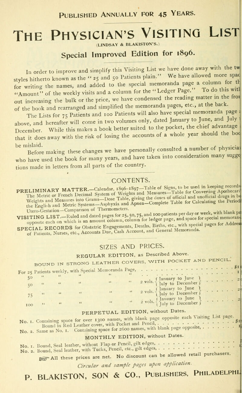 Published Annually for 45 Years. The Physician's Visiting List (LINDSAY & BLAKISTON'S.) Special Improved Edition for 1896. In order to improve and simplify this Visiting List we have done away with the tw styles hitherto known as the « a5 and 50 Patients plain. We have allowed more spac for writing the names, and added to the special memoranda page a column for ft Amount'' of the weekly visits and a column for the -Ledger Page. To do this witl out increasing the bulk or the price, we have condensed the reading matter in the fro. of the book and rearranged and simplified the memoranda pages, etc., at the back. The Lists for 75 Patients and 100 Patients will also have special memoranda page above, and hereafter will come in two volumes only, dated January to June, and July December. While this makes a book better suited to the pocket, the chief advantage that it does away with the risk of losing the accounts of a whole year should the boc ^tfot making these changes we have personally consulted a number of physicia who have used the book for many years, and have taken into consideration many sugge^ tions made in letters from all parts of the country. CONTENTS. „ t**tM a ov mittfR Calendar iSo6-i8g7—Table of Signs, to be used in keeping records TTtero-Gestation—Comparison of Thermometers. SIZES AND PRICES. REGULAR EDITION, as Described Above. BOUND IN STRONG LEATHER COVERS, WITH POCKET AND PENCIL. For 25 Patients weekly, with Special Memoranda Page, [.'.'.'.'.....• « 5° . ( January to Tune I 2  2 vols- \ July to December / • ' * , f January to June \ 2  2 vols- {July to December J • • • ■ . ( January to June \ 2 100      2vols-\july to December/ PERPETUAL EDITION, without Dates. No 1. Containing space for over I3oo names, with blank page opposite each Visiting List page Bound in Red Leather cover, with Pocket and Pencil. . . . . • • • • No. 2. Same as No. 1. Containing space for 2600 names, w>th blank page opposite, MONTHLY EDITION, without Dates. No 1. Bound, Seal leather, without Flap or Pencil, gilt edges '.'.'. 1 No 2 Bound, Seal leather, with Tucks, Pencil, etc., gilt edges, g®-All these prices are net. No discount can be allowed retail purchasers. Circular and sample pages upon application. P. BLAKISTON, SON & CO., Publishers, Philadelphi 5° 75