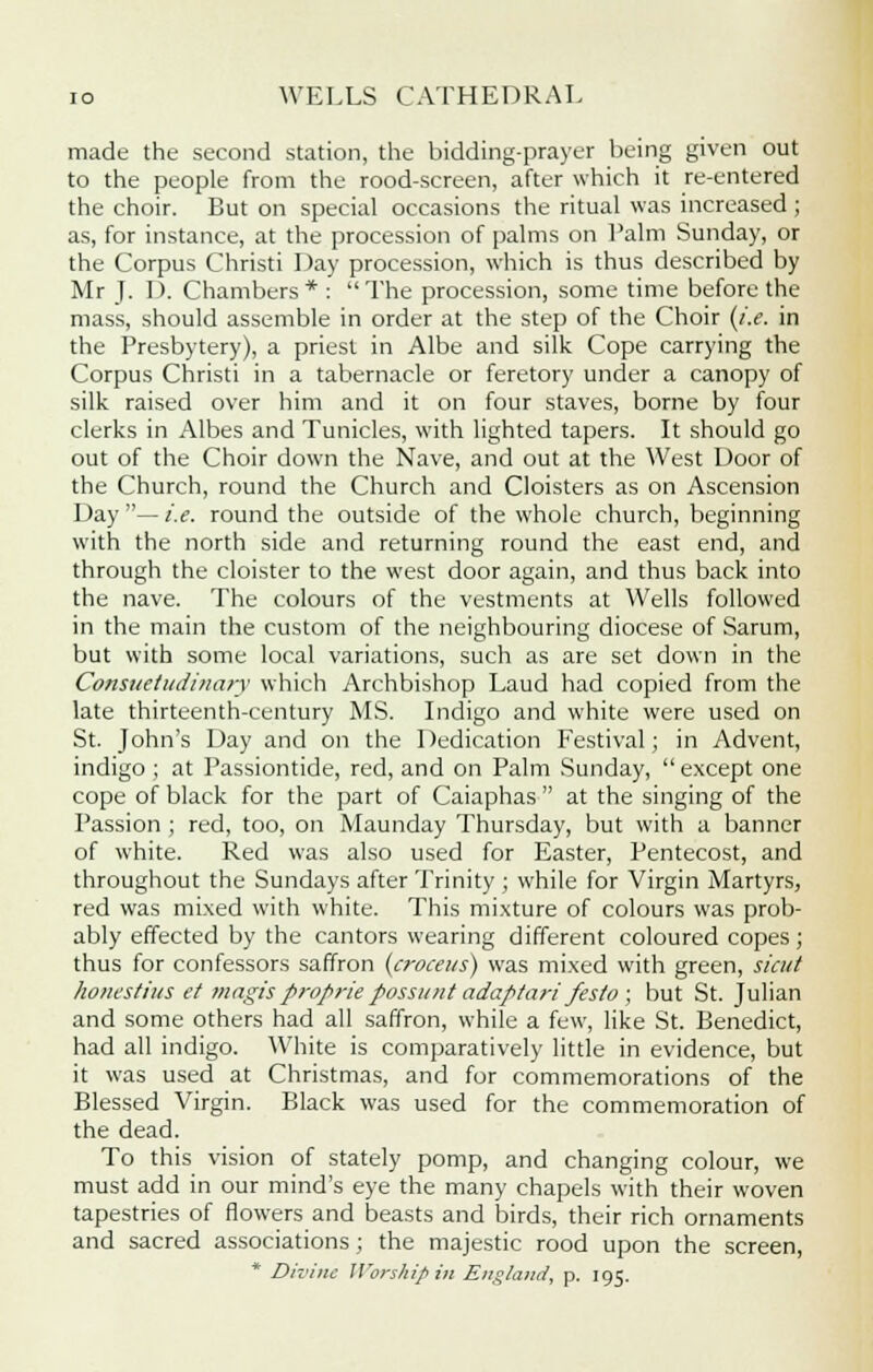 made the second station, the bidding-prayer being given out to the people from the rood-screen, after which it re-entered the choir. But on special occasions the ritual was increased; as, for instance, at the procession of palms on Palm Sunday, or the Corpus Christi Day procession, which is thus described by Mr J. I). Chambers * :  The procession, some time before the mass, should assemble in order at the step of the Choir (i.e. in the Presbytery), a priest in Albe and silk Cope carrying the Corpus Christi in a tabernacle or feretory under a canopy of silk raised over him and it on four staves, borne by four clerks in Albes and Tunicles, with lighted tapers. It should go out of the Choir down the Nave, and out at the West Door of the Church, round the Church and Cloisters as on Ascension Day — i.e. round the outside of the whole church, beginning with the north side and returning round the east end, and through the cloister to the west door again, and thus back into the nave. The colours of the vestments at Wells followed in the main the custom of the neighbouring diocese of Sarum, but with some local variations, such as are set down in the Consuetudinary which Archbishop Laud had copied from the late thirteenth-century MS. Indigo and white were used on St. John's Day and on the Dedication Festival; in Advent, indigo ; at Passiontide, red, and on Palm .Sunday,  except one cope of black for the part of Caiaphas  at the singing of the Passion ; red, too, on Maunday Thursday, but with a banner of white. Red was also used for Easter, Pentecost, and throughout the Sundays after Trinity ; while for Virgin Martyrs, red was mixed with white. This mixture of colours was prob- ably effected by the cantors wearing different coloured copes; thus for confessors saffron (croceus) was mixed with green, sicut honestius et magis proprie possunt adaptari festo ; but St. Julian and some others had all saffron, while a few, like St. Benedict, had all indigo. White is comparatively little in evidence, but it was used at Christmas, and for commemorations of the Blessed Virgin. Black was used for the commemoration of the dead. To this vision of stately pomp, and changing colour, we must add in our mind's eye the many chapels with their woven tapestries of flowers and beasts and birds, their rich ornaments and sacred associations; the majestic rood upon the screen, * Divine Worship in England, p. 195.