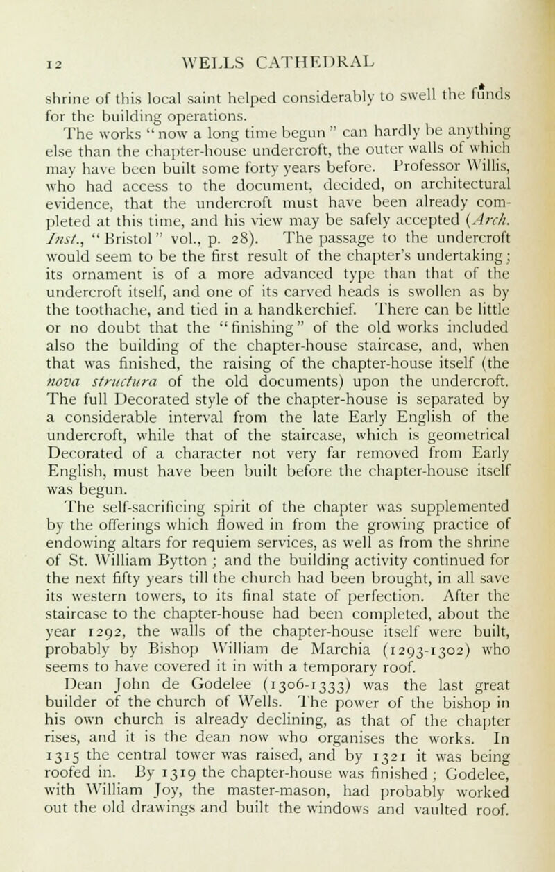 shrine of this local saint helped considerably to swell the hinds for the building operations. The works  now a long time begun  can hardly be anything else than the chapter-house undercroft, the outer walls of which may have been built some forty years before. Professor Willis, who had access to the document, decided, on architectural evidence, that the undercroft must have been already com- pleted at this time, and his view may be safely accepted {Arch. Inst., Bristol vol., p. 28). The passage to the undercroft would seem to be the first result of the chapter's undertaking; its ornament is of a more advanced type than that of the undercroft itself, and one of its carved heads is swollen as by the toothache, and tied in a handkerchief. There can be little or no doubt that the finishing of the old works included also the building of the chapter-house staircase, and, when that was finished, the raising of the chapter-house itself (the nova structura of the old documents) upon the undercroft. The full Decorated style of the chapter-house is separated by a considerable interval from the late Early English of the undercroft, while that of the staircase, which is geometrical Decorated of a character not very far removed from Early English, must have been built before the chapter-house itself was begun. The self-sacrificing spirit of the chapter was supplemented by the offerings which flowed in from the growing practice of endowing altars for requiem services, as well as from the shrine of St. William Bytton ; and the building activity continued for the next fifty years till the church had been brought, in all save its western towers, to its final state of perfection. After the staircase to the chapter-house had been completed, about the year 1292, the walls of the chapter-house itself were built, probably by Bishop William de Marchia (1293-1302) who seems to have covered it in with a temporary roof. Dean John de Godelee (1306-1333) was the last great builder of the church of Wells. The power of the bishop in his own church is already declining, as that of the chapter rises, and it is the dean now who organises the works. In 1315 the central tower was raised, and by 1321 it was being roofed in. By 1319 the chapter-house was finished; Godelee, with William Joy, the master-mason, had probably worked out the old drawings and built the windows and vaulted roof.