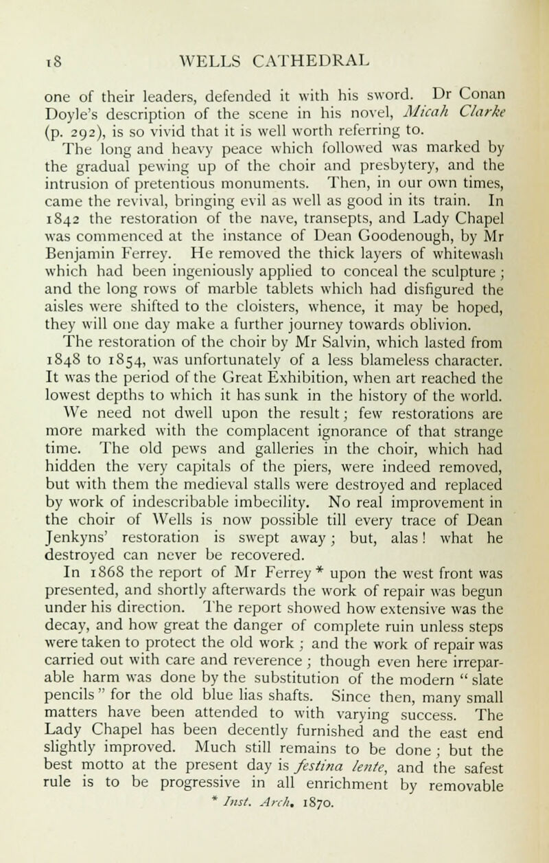 one of their leaders, defended it with his sword. Dr Conan Doyle's description of the scene in his novel, Micah Clarke (p. 292), is so vivid that it is well worth referring to. The long and heavy peace which followed was marked by the gradual pewing up of the choir and presbytery, and the intrusion of pretentious monuments. Then, in our own times, came the revival, bringing evil as well as good in its train. In 1842 the restoration of the nave, transepts, and Lady Chapel was commenced at the instance of Dean Goodenough, by Mr Benjamin Ferrey. He removed the thick layers of whitewash which had been ingeniously applied to conceal the sculpture; and the long rows of marble tablets which had disfigured the aisles were shifted to the cloisters, whence, it may be hoped, they will one day make a further journey towards oblivion. The restoration of the choir by Mr Salvin, which lasted from 1848 to 1854, was unfortunately of a less blameless character. It was the period of the Great Exhibition, when art reached the lowest depths to which it has sunk in the history of the world. We need not dwell upon the result; few restorations are more marked with the complacent ignorance of that strange time. The old pews and galleries in the choir, which had hidden the very capitals of the piers, were indeed removed, but with them the medieval stalls were destroyed and replaced by work of indescribable imbecility. No real improvement in the choir of Wells is now possible till every trace of Dean Jenkyns' restoration is swept away; but, alas! what he destroyed can never be recovered. In 1868 the report of Mr Ferrey* upon the west front was presented, and shortly afterwards the work of repair was begun under his direction. The report showed how extensive was the decay, and how great the danger of complete ruin unless steps were taken to protect the old work ; and the work of repair was carried out with care and reverence; though even here irrepar- able harm was done by the substitution of the modern  slate pencils  for the old blue lias shafts. Since then, many small matters have been attended to with varying success. The Lady Chapel has been decently furnished and the east end slightly improved. Much still remains to be done ; but the best motto at the present day is festina lente, and the safest rule is to be progressive in all enrichment by removable * Inst. Arch. 1870.