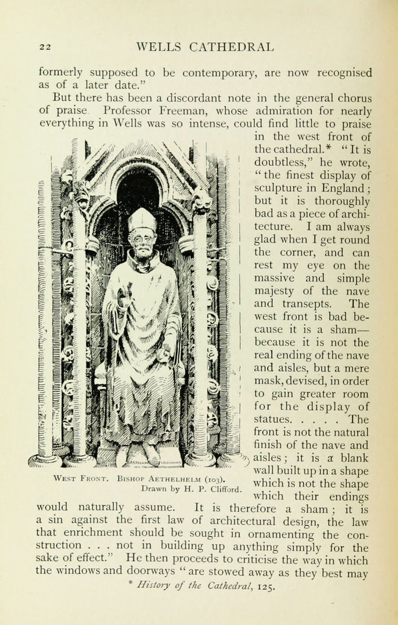 formerly supposed to be contemporary, are now recognised as of a later date. But there has been a discordant note in the general chorus of praise Professor Freeman, whose admiration for nearly everything in Wells was so intense, could find little to praise in the west front of the cathedral.*  It is doubtless, he wrote,  the finest display of sculpture in England; but it is thoroughly bad as a piece of archi- tecture. I am always glad when I get round the corner, and can rest my eye on the massive and simple majesty of the nave and transepts. The west front is bad be- cause it is a sham— because it is not the real ending of the nave and aisles, but a mere mask, devised, in order to gain greater room for the display of statues The front is not the natural finish of the nave and aisles; it is a blank wall built up in a shape which is not the shape which their endings It is therefore a sham ; it is of architectural design, the law that enrichment should be sought in ornamenting the con- struction ... not in building up anything simply for the sake of effect. He then proceeds to criticise the way in which the windows and doorways  are stowed away as they best may * History of the Cathedral, 125. West Fro Bishop Aethelhelm (103). Drawn by H. P. Clifford. would naturally assume. a sin against the first law