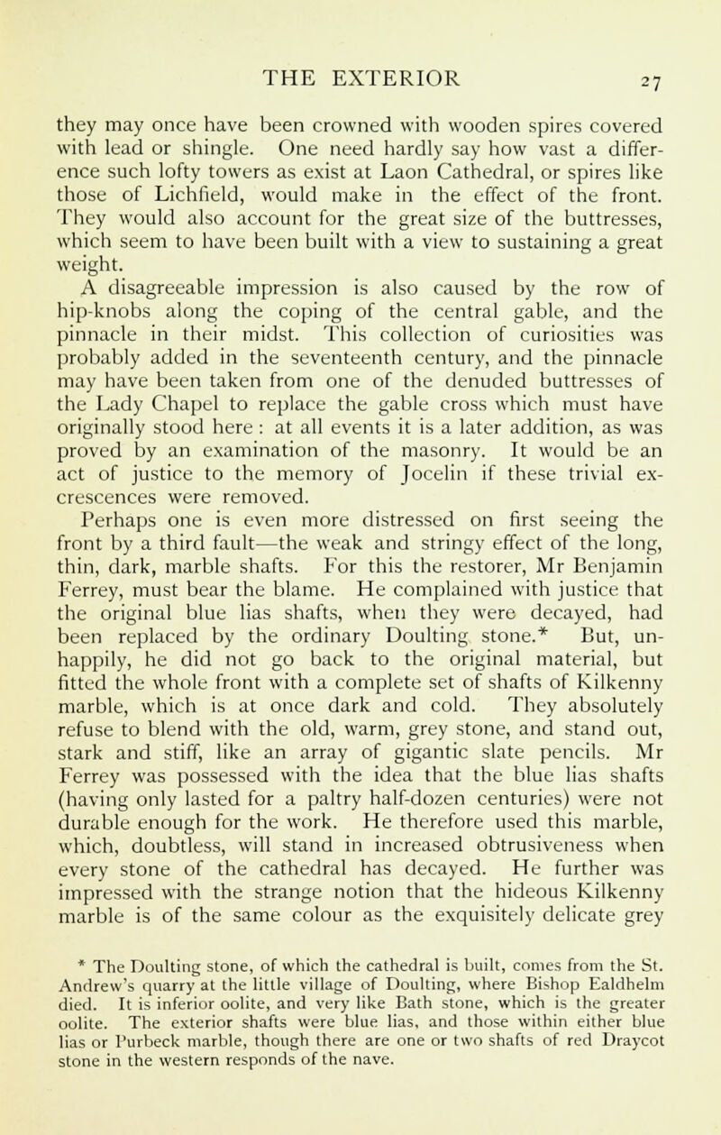 they may once have been crowned with wooden spires covered with lead or shingle. One need hardly say how vast a differ- ence such lofty towers as exist at Laon Cathedral, or spires like those of Lichfield, would make in the effect of the front. They would also account for the great size of the buttresses, which seem to have been built with a view to sustaining a great weight. A disagreeable impression is also caused by the row of hip-knobs along the coping of the central gable, and the pinnacle in their midst. This collection of curiosities was probably added in the seventeenth century, and the pinnacle may have been taken from one of the denuded buttresses of the Lady Chapel to replace the gable cross which must have originally stood here : at all events it is a later addition, as was proved by an examination of the masonry. It would be an act of justice to the memory of Jocelin if these trivial ex- crescences were removed. Perhaps one is even more distressed on first seeing the front by a third fault—the weak and stringy effect of the long, thin, dark, marble shafts. For this the restorer, Mr Benjamin Ferrey, must bear the blame. He complained with justice that the original blue lias shafts, when they were decayed, had been replaced by the ordinary Doulting stone.* But, un- happily, he did not go back to the original material, but fitted the whole front with a complete set of shafts of Kilkenny marble, which is at once dark and cold. They absolutely refuse to blend with the old, warm, grey stone, and stand out, stark and stiff, like an array of gigantic slate pencils. Mr Ferrey was possessed with the idea that the blue lias shafts (having only lasted for a paltry half-dozen centuries) were not durable enough for the work. He therefore used this marble, which, doubtless, will stand in increased obtrusiveness when every stone of the cathedral has decayed. He further was impressed with the strange notion that the hideous Kilkenny marble is of the same colour as the exquisitely delicate grey * The Doulting stone, of which the cathedral is built, conies from the St. Andrew's quarry at the little village of Doulting, where Bishop Ealdhelm died. It is inferior oolite, and very like Bath stone, which is the greater oolite. The exterior shafts were blue lias, and those within either blue lias or Purbeck marble, though there are one or two shafts of red Draycot stone in the western responds of the nave.