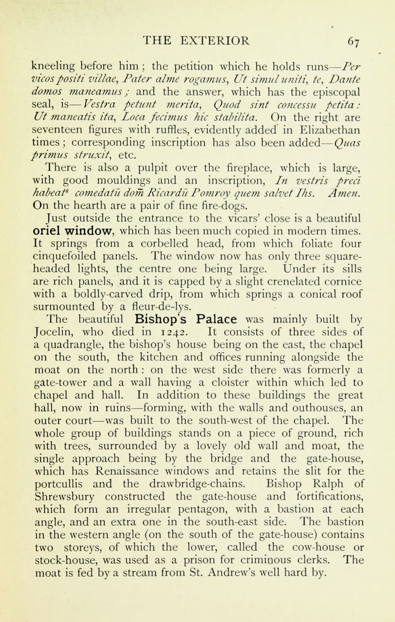 kneeling before him ; the petition which he holds runs—Per vicospositi villae, Pater a/me rogamus, Ut simul uni/i, te, Dante domos maneamus ; and the answer, which has the episcopal seal, is— Vestra petant merita, Quod sint concessit petita : Ut maneatis ita, Loca fecimus hie stabilita. On the right are seventeen figures with ruffles, evidently added in Elizabethan times; corresponding inscription has also been added—Quas primus struxit, etc. There is also a pulpit over the fireplace, which is large, with good mouldings and an inscription, In vestris preci habeat* comedatu doih Ricardu Pommy quern salvet Ihs. Amen. On the hearth are a pair of fine fire-dogs. Just outside the entrance to the vicars' close is a beautiful oriel window, which has been much copied in modern times. It springs from a corbelled head, from which foliate four cinquefoiled panels. The window now has only three square- headed lights, the centre one being large. Under its sills are rich panels, and it is capped by a slight crenelated cornice with a boldly-carved drip, from which springs a conical roof surmounted by a fleur-de-lys. The beautiful Bishop's Palace was mainly built by Jocelin, who died in 1242. It consists of three sides of a quadrangle, the bishop's house being on the east, the chapel on the south, the kitchen and offices running alongside the moat on the north : on the west side there was formerly a gate-tower and a wall having a cloister within which led to chapel and hall. In addition to these buildings the great hall, now in ruins—forming, with the walls and outhouses, an outer court—was built to the south-west of the chapel. The whole group of buildings stands on a piece of ground, rich with trees, surrounded by a lovely old wall and moat, the single approach being by the bridge and the gate-house, which has Renaissance windows and retains the slit for the portcullis and the drawbridge-chains. Bishop Ralph of Shrewsbury constructed the gate-house and fortifications, which form an irregular pentagon, with a bastion at each angle, and an extra one in the south-east side. The bastion in the western angle (on the south of the gate-house) contains two storeys, of which the lower, called the cow-house or stock-house, was used as a prison for criminous clerks. The moat is fed by a stream from St. Andrew's well hard by.