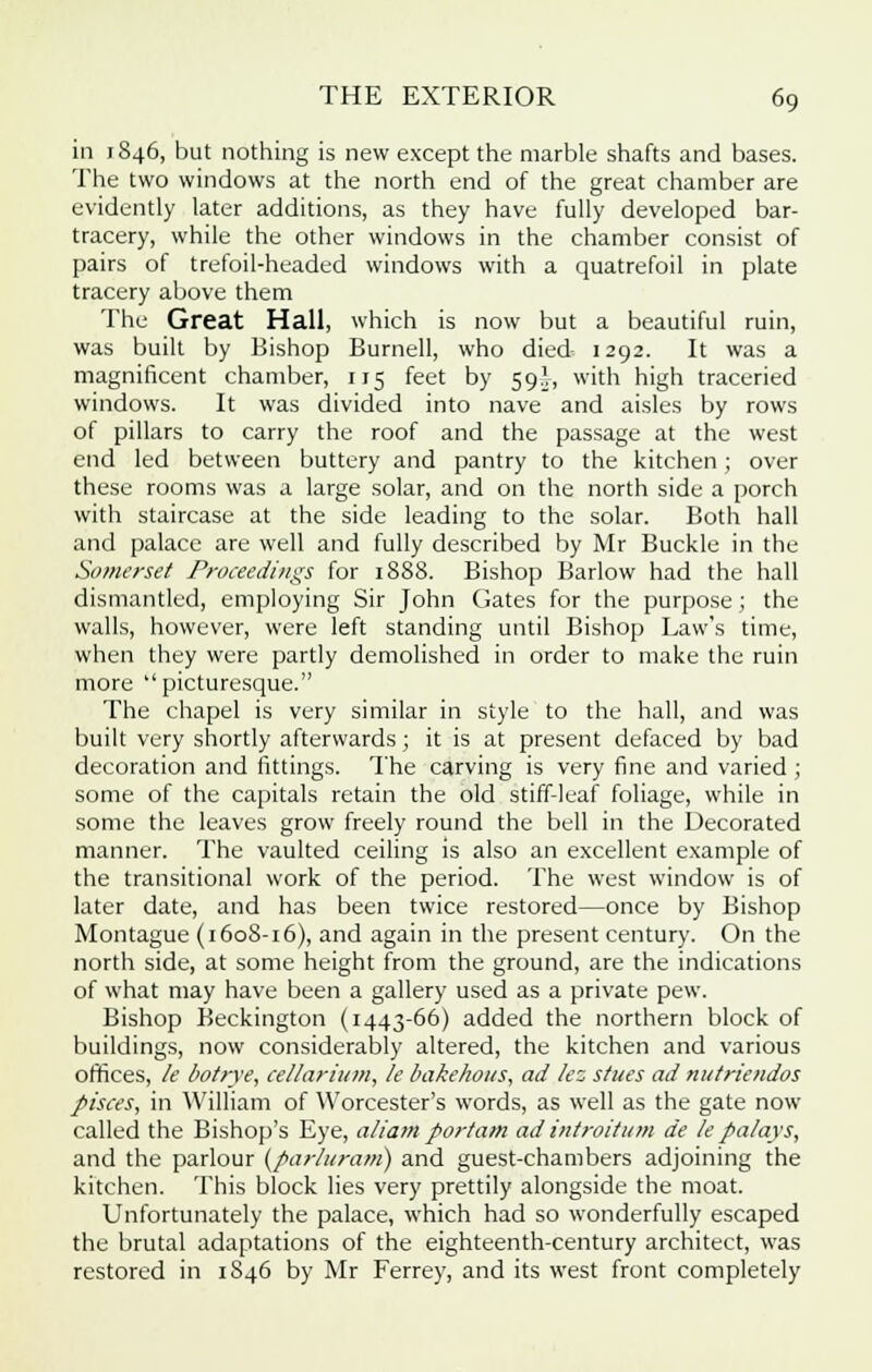 in 1846, but nothing is new except the marble shafts and bases. The two windows at the north end of the great chamber are evidently later additions, as they have fully developed bar- tracery, while the other windows in the chamber consist of pairs of trefoil-headed windows with a quatrefoil in plate tracery above them The Great Hall, which is now but a beautiful ruin, was built by Bishop Burnell, who died- 1292. It was a magnificent chamber, 115 feet by 59.V, with high traceried windows. It was divided into nave and aisles by rows of pillars to carry the roof and the passage at the west end led between buttery and pantry to the kitchen; over these rooms was a large solar, and on the north side a porch with staircase at the side leading to the solar. Both hall and palace are well and fully described by Mr Buckle in the Somerset Proceedings for 1888. Bishop Barlow had the hall dismantled, employing Sir John Gates for the purpose; the walls, however, were left standing until Bishop Law's time, when they were partly demolished in order to make the ruin more picturesque. The chapel is very similar in style to the hall, and was built very shortly afterwards ; it is at present defaced by bad decoration and fittings. The carving is very fine and varied ; some of the capitals retain the old stiff-leaf foliage, while in some the leaves grow freely round the bell in the Decorated manner. The vaulted ceiling is also an excellent example of the transitional work of the period. The west window is of later date, and has been twice restored—once by Bishop Montague (1608-16), and again in the present century. On the north side, at some height from the ground, are the indications of what may have been a gallery used as a private pew. Bishop Beckington (1443-66) added the northern block of buildings, now considerably altered, the kitchen and various offices, le botrye, cellarium, le bakehous, ad lez stues ad nutriendos pisces, in William of Worcester's words, as well as the gate now called the Bishop's Eye, aliam portam ad introitum de le pa/ays, and the parlour (parluram) and guest-chambers adjoining the kitchen. This block lies very prettily alongside the moat. Unfortunately the palace, which had so wonderfully escaped the brutal adaptations of the eighteenth-century architect, was restored in 1846 by Mr Ferrey, and its west front completely