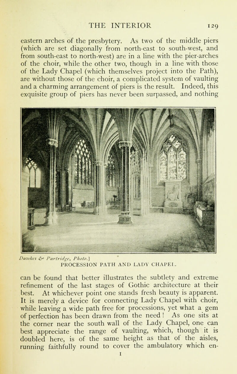 eastern arches of the presbytery. As two of the middle piers (which are set diagonally from north-east to south-west, and from south-east to north-west) are in a line with the pier-arches of the choir, while the other two, though in a line with those of the Lady Chapel (which themselves project into the Path), are without those of the choir, a complicated system of vaulting and a charming arrangement of piers is the result. Indeed, this exquisite group of piers has never been surpassed, and nothing Darukes 6h Partridge, Photo.} PROCESSION PATH AND LADY CHAPEL. can be found that better illustrates the subtlety and extreme refinement of the last stages of Gothic architecture at their best. At whichever point one stands fresh beauty is apparent. It is merely a device for connecting Lady Chapel with choir, while leaving a wide path free for processions, yet what a gem of perfection has been drawn from the need ! As one sits at the corner near the south wall of the Lady Chapel, one can best appreciate the range of vaulting, which, though it is doubled here, is of the same height as that of the aisles, running faithfully round to cover the ambulatory which en-