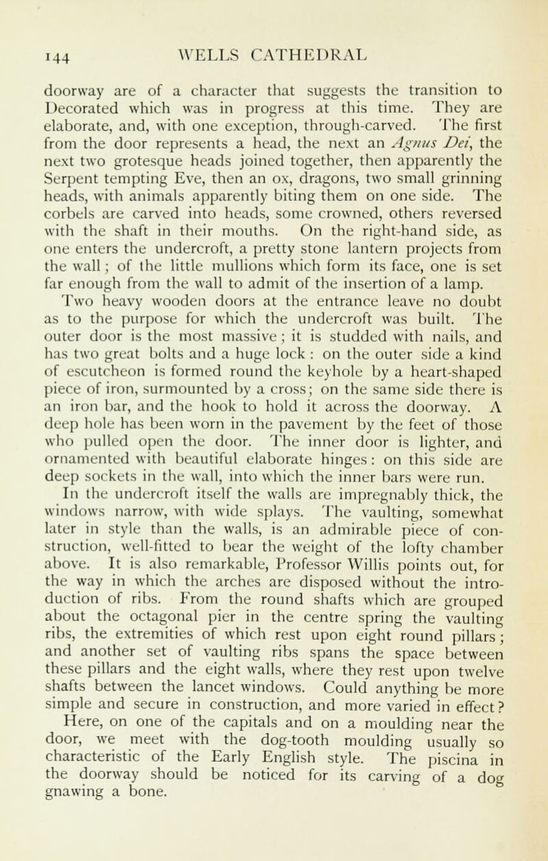 doorway are of a character that suggests the transition to Decorated which was in progress at this time. They are elaborate, and, with one exception, through-carved. The first from the door represents a head, the next an Agnus Dei, the next two grotesque heads joined together, then apparently the Serpent tempting Eve, then an ox, dragons, two small grinning heads, with animals apparently biting them on one side. The corbels are carved into heads, some crowned, others reversed with the shaft in their mouths. On the right-hand side, as one enters the undercroft, a pretty stone lantern projects from the wall; of the little mullions which form its face, one is set far enough from the wall to admit of the insertion of a lamp. Two heavy wooden doors at the entrance leave no doubt as to the purpose for which the undercroft was built. The outer door is the most massive ; it is studded with nails, and has two great bolts and a huge lock : on the outer side a kind of escutcheon is formed round the keyhole by a heart-shaped piece of iron, surmounted by a cross; on the same side there is an iron bar, and the hook to hold it across the doorway. A deep hole has been worn in the pavement by the feet of those who pulled open the door. The inner door is lighter, and ornamented with beautiful elaborate hinges : on this side are deep sockets in the wall, into which the inner bars were run. In the undercroft itself the walls are impregnably thick, the windows narrow, with wide splays. The vaulting, somewhat later in style than the walls, is an admirable piece of con- struction, well-fitted to bear the weight of the lofty chamber above. It is also remarkable, Professor Willis points out, for the way in which the arches are disposed without the intro- duction of ribs. From the round shafts which are grouped about the octagonal pier in the centre spring the vaulting ribs, the extremities of which rest upon eight round pillars ; and another set of vaulting ribs spans the space between these pillars and the eight walls, where they rest upon twelve shafts between the lancet windows. Could anything be more simple and secure in construction, and more varied in effect? Here, on one of the capitals and on a moulding near the door, we meet with the dog-tooth moulding usually so characteristic of the Early English style. The piscina in the doorway should be noticed for its carving of a dog gnawing a bone.