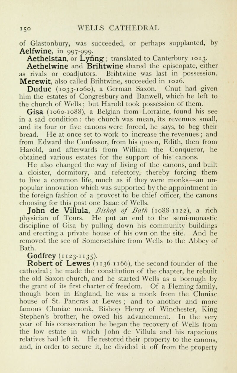 of Glastonbury, was succeeded, or perhaps supplanted, by Aelfwine, in 997-999. Aethelstan, or Lyfing ; translated to Canterbury 1013. Aethelwine and Brihtwine shared the episcopate, either as rivals or coadjutors. Brihtwine was last in possession. Merewit, also called Brihtwine, succeeded in 1026. Duduc (1033-1060), a German Saxon. Cnut had given him the estates of Congresbury and Banwell, which he left to the church of Wells ; but Harold took possession of them. Gisa (1060-1088), a Belgian from Lorraine, found his see in a sad condition : the church was mean, its revenues small, and its four or five canons were forced, he says, to beg their bread. He at once set to work to increase the revenues; and from Edward the Confessor, from his queen, Edith, then from Harold, and afterwards from William the Conqueror, he obtained various estates for the support of his canons. He also changed the way of living of the canons, and built a cloister, dormitory, and refectory, thereby forcing them to live a common life, much as if they were monks—an un- popular innovation which was supported by the appointment in the foreign fashion of a provost to be chief officer, the canons choosing for this post one Isaac of Wells. John de Villula, Bishop of Bath (10S8-1122), a rich physician of Tours. He put an end to the semi-monastic discipline of Gisa by pulling down his community buildings and erecting a private house of his own on the site. And he removed the see of Somersetshire from Wells to the Abbey of Bath. Godfrey (1123-1135). Robert of Lewes (1136-1166), the second founder of the cathedral ; he made the constitution of the chapter, he rebuilt the old Saxon church, and he started Wells as a borough by the grant of its first charter of freedom. Of a Fleming family, though born in England, he was a monk from the Cluniac house of St. Pancras at Lewes ; and to another and more famous Cluniac monk, Bishop Henry of Winchester, King Stephen's brother, he owed his advancement. In the very year of his consecration he began the recovery of Wells from the low estate in which John de Villula and his rapacious relatives had left it. He restored their property to the canons, and, in order to secure it, he divided it off from the property