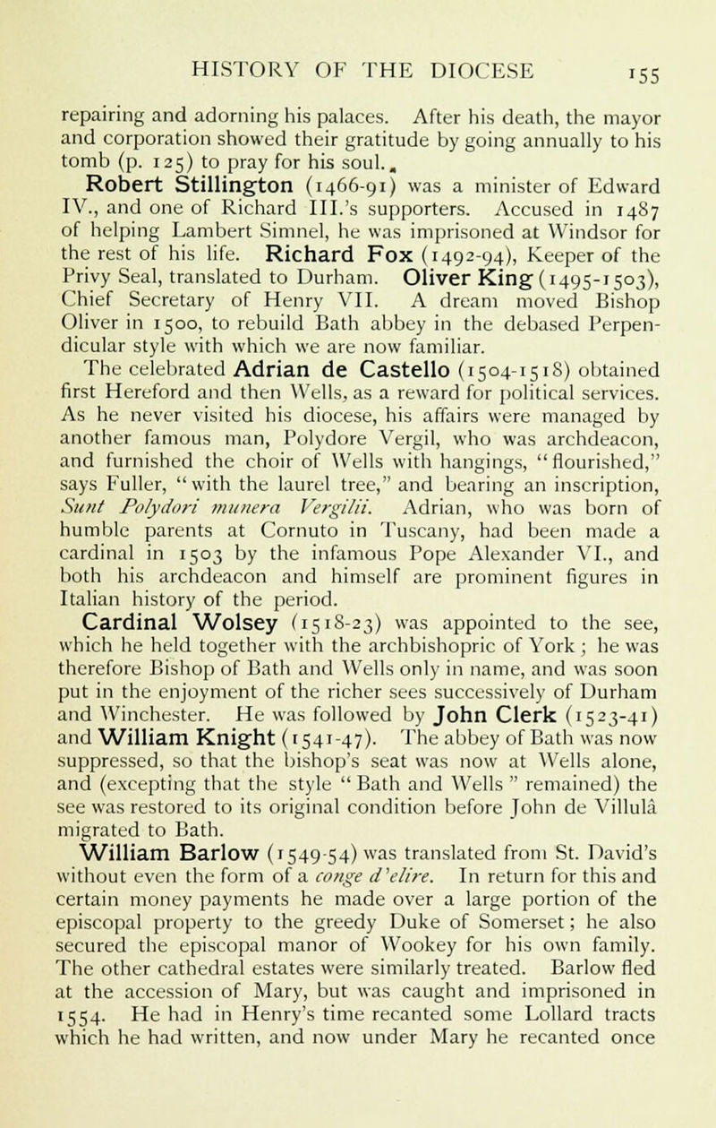 repairing and adorning his palaces. After his death, the mayor and corporation showed their gratitude by going annually to his tomb (p. 125) to pray for his soul.. Robert Stillington (1466-91) was a minister of Edward IV., and one of Richard III.'s supporters. Accused in 1487 of helping Lambert Simnel, he was imprisoned at Windsor for the rest of his life. Richard Fox (1492-94), Keeper of the Privy Seal, translated to Durham. Oliver King (1495-1503), Chief Secretary of Henry VII. A dream moved Bishop Oliver in 1500, to rebuild Bath abbey in the debased Perpen- dicular style with which we are now familiar. The celebrated Adrian de Castello (1504-1518) obtained first Hereford and then Wells, as a reward for political services. As he never visited his diocese, his affairs were managed by another famous man, Polydore Vergil, who was archdeacon, and furnished the choir of Wells with hangings, flourished, says Fuller, with the laurel tree, and bearing an inscription, Sunt Polydm-i munera Vergilii. Adrian, who was born of humble parents at Cornuto in Tuscany, had been made a cardinal in 1503 by the infamous Pope Alexander VI., and both his archdeacon and himself are prominent figures in Italian history of the period. Cardinal Wolsey (1518-23) was appointed to the see, which he held together with the archbishopric of York ; he was therefore Bishop of Bath and Wells only in name, and was soon put in the enjoyment of the richer sees successively of Durham and Winchester. He was followed by John Clerk (1523-41) and William Knight (1541-47). The abbey of Bath was now suppressed, so that the bishop's seat was now at Wells alone, and (excepting that the style Bath and Wells  remained) the see was restored to its original condition before John de Villula migrated to Bath. William Barlow (154954) was translated from St. David's without even the form of a conge d'elire. In return for this and certain money payments he made over a large portion of the episcopal property to the greedy Duke of Somerset; he also secured the episcopal manor of Wookey for his own family. The other cathedral estates were similarly treated. Barlow fled at the accession of Mary, but was caught and imprisoned in 1554. He had in Henry's time recanted some Lollard tracts which he had written, and now under Mary he recanted once