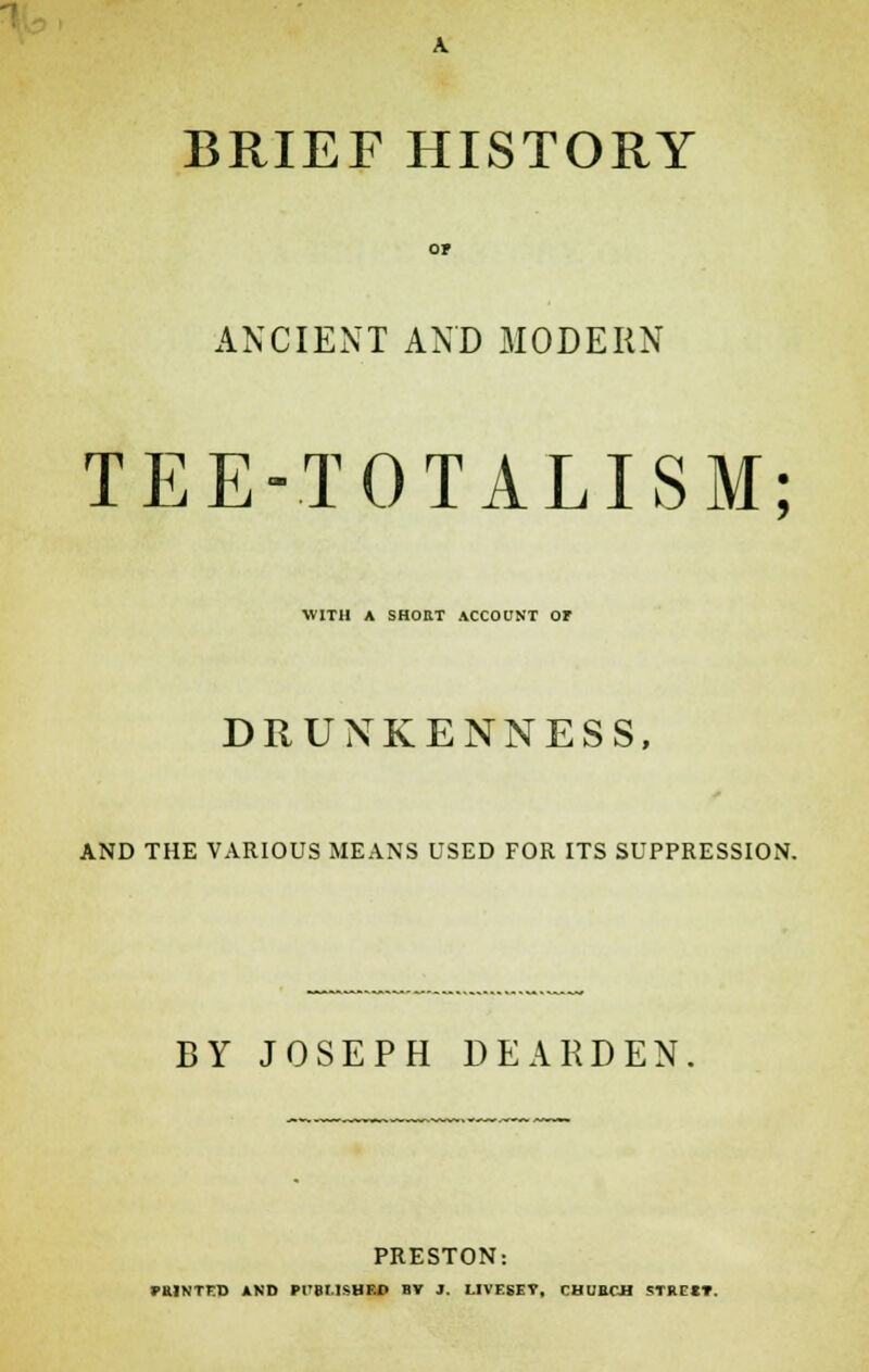 BRIEF HISTORY ANCIENT AND MODERN TEE-TOTALISM; WITH A SHORT ACCOUNT Ot DRUNKENNESS, AND THE VARIOUS MEANS USED FOR ITS SUPPRESSION. BY JOSEPH DEARDEN PRESTON: FHINTKD AND Pl'BMSHKD BV J. LIVESEV, CHUECH STRXIT.